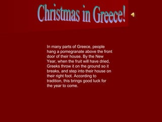 In many parts of Greece, people
hang a pomegranate above the front
door of their house. By the New
Year, when the fruit will have dried,
Greeks throw it on the ground so it
breaks, and step into their house on
their right foot. According to
tradition, this brings good luck for
the year to come.

 