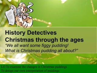 History Detectives
Christmas through the ages
“We all want some figgy pudding!
What is Christmas pudding all about?”

LO To examine the changes in Christmas puddings
To design our own interpretation of puddings

 