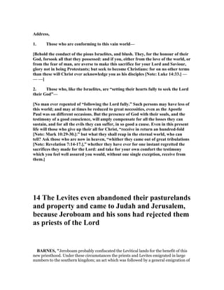 Address,
1. Those who are conforming to this vain world—
[Behold the conduct of the pious Israelites, and blush. They, for the honour of their
God, forsook all that they possessed: and if you, either from the love of the world, or
from the fear of man, are averse to make this sacrifice for your Lord and Saviour,
glory not in being Protestants; but seek to become Christians: for on no other terms
than these will Christ ever acknowledge you as his disciples [ ote: Luke 14:33.] —
— —]
2. Those who, like the Israelites, are “setting their hearts fully to seek the Lord
their God”—
[ o man ever repented of “following the Lord fully.” Such persons may have less of
this world; and may at times be reduced to great necessities, even as the Apostle
Paul was on different occasions. But the presence of God with their souls, and the
testimony of a good conscience, will amply compensate for all the losses they can
sustain, and for all the evils they can suffer, in so good a cause. Even in this present
life will those who give up their all for Christ, “receive in return an hundred-fold
[ ote: Mark 10:29-30.]:” but what they shall reap in the eternal world, who can
tell? Ask those who are now in heaven, “whither they came out of great tribulations
[ ote: Revelation 7:14-17.],” whether they have ever for one instant regretted the
sacrifices they made for the Lord: and take for your own comfort the testimony
which you feel well assured you would, without one single exception, receive from
them.]
14 The Levites even abandoned their pasturelands
and property and came to Judah and Jerusalem,
because Jeroboam and his sons had rejected them
as priests of the Lord
BAR ES, "Jeroboam probably confiscated the Levitical lands for the benefit of this
new priesthood. Under these circumstances the priests and Levites emigrated in large
numbers to the southern kingdom; an act which was followed by a general emigration of
 