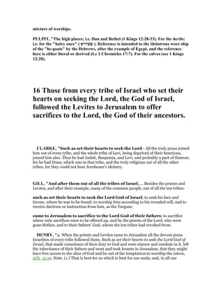 mixture of worships.
PULPIT, "The high places; i.e. Dan and Bethel (1 Kings 12:28-33). For the devils;
i.e. for the "hairy ones" ( ‫ים‬ ִ‫ִיר‬‫ע‬ ְ‫שׂ‬ ). Reference is intended to the idolatrous wore ship
of the "he-goats" by the Hebrews, after the example of Egypt, and the reference
here is either literal or derived (Le 2 Chronicles 17:7). For the calves (see 1 Kings
12:28).
16 Those from every tribe of Israel who set their
hearts on seeking the Lord, the God of Israel,
followed the Levites to Jerusalem to offer
sacrifices to the Lord, the God of their ancestors.
CLARKE, "Such as set their hearts to seek the Lord - All the truly pious joined
him out of every tribe, and the whole tribe of Levi, being deprived of their functions,
joined him also. Thus he had Judah, Benjamin, and Levi, and probably a part of Simeon;
for he had Etam, which was in that tribe, and the truly religious out of all the other
tribes, for they could not bear Jeroboam’s idolatry.
GILL, "And after them out of all the tribes of Israel,.... Besides the priests and
Levites, and after their example, many of the common people, out of all the ten tribes:
such as set their hearts to seek the Lord God of Israel; to seek his face and
favour, where he was to be found; to worship him according to his revealed will, and to
receive doctrine or instruction from him, as the Targum:
came to Jerusalem to sacrifice to the Lord God of their fathers; to sacrifice
where only sacrifices were to be offered up, and by the priests of the Lord, who were
gone thither, and to their fathers' God, whom the ten tribes had revolted from.
HE RY, "4. When the priests and Levites came to Jerusalem all the devout pious
Israelites of every tribe followed them. Such as set their hearts to seek the Lord God of
Israel, that made conscience of their duty to God and were sincere and resolute in it, left
the inheritance of their fathers and went and took houses in Jerusalem, that they might
have free access to the altar of God and be out of the temptation to worship the calves,
2Ch_11:16. Note, (1.) That is best for us which is best for our souls; and, in all our
 