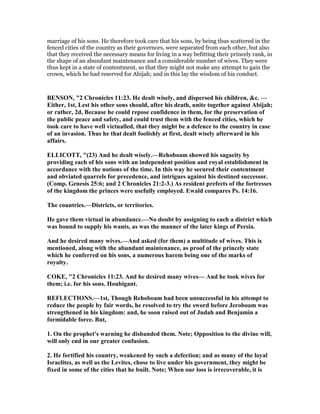 marriage of his sons. He therefore took care that his sons, by being thus scattered in the
fenced cities of the country as their governors, were separated from each other, but also
that they received the necessary means for living in a way befitting their princely rank, in
the shape of an abundant maintenance and a considerable number of wives. They were
thus kept in a state of contentment, so that they might not make any attempt to gain the
crown, which he had reserved for Abijah; and in this lay the wisdom of his conduct.
BE SO , "2 Chronicles 11:23. He dealt wisely, and dispersed his children, &c. —
Either, 1st, Lest his other sons should, after his death, unite together against Abijah;
or rather, 2d, Because he could repose confidence in them, for the preservation of
the public peace and safety, and could trust them with the fenced cities, which he
took care to have well victualled, that they might be a defence to the country in case
of an invasion. Thus he that dealt foolishly at first, dealt wisely afterward in his
affairs.
ELLICOTT, "(23) And he dealt wisely.—Rehoboam showed his sagacity by
providing each of his sons with an independent position and royal establishment in
accordance with the notions of the time. In this way he secured their contentment
and obviated quarrels for precedence, and intrigues against his destined successor.
(Comp. Genesis 25:6; and 2 Chronicles 21:2-3.) As resident prefects of the fortresses
of the kingdom the princes were usefully employed. Ewald compares Ps. 14:16.
The countries.—Districts, or territories.
He gave them victual in abundance.— o doubt by assigning to each a district which
was bound to supply his wants, as was the manner of the later kings of Persia.
And he desired many wives.—And asked (for them) a multitude of wives. This is
mentioned, along with the abundant maintenance, as proof of the princely state
which he conferred on his sons, a numerous harem being one of the marks of
royalty.
COKE, "2 Chronicles 11:23. And he desired many wives— And he took wives for
them; i.e. for his sons. Houbigant.
REFLECTIO S.—1st, Though Rehoboam had been unsuccessful in his attempt to
reduce the people by fair words, he resolved to try the sword before Jeroboam was
strengthened in his kingdom: and, he soon raised out of Judah and Benjamin a
formidable force. But,
1. On the prophet's warning he disbanded them. ote; Opposition to the divine will,
will only end in our greater confusion.
2. He fortified his country, weakened by such a defection; and as many of the loyal
Israelites, as well as the Levites, chose to live under his government, they might be
fixed in some of the cities that he built. ote; When our loss is irrecoverable, it is
 
