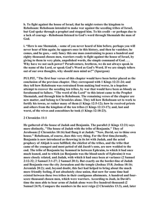 b. To fight against the house of Israel, that he might restore the kingdom to
Rehoboam: Rehoboam intended to make war against the seceding tribes of Israel,
but God spoke through a prophet and stopped him. To his credit - or perhaps due to
a lack of courage - Rehoboam listened to God’s word through Shemaiah the man of
God.
i. “Here is one Shemaiah, - some of you never heard of him before, perhaps you will
never hear of him again; he appears once in this history, and then he vanishes; he
comes, and he goes, - only fancy this one man constraining to peace a hundred and
eighty thousand chosen men, warriors ready to fight against the house of Israel, by
giving to them in very plain, unpolished words, the simple command of God . . .
Why have we not such power? Peradventure, brethren, we do not always speak in
the name of the Lord, or speak God’s Word as God’s Word. If we are simply tellers
out of our own thoughts, why should men mind us?” (Spurgeon)
PULPIT, "The first four verses of this chapter would have been better placed as the
conclusion of the previous chapter. They correspond with 1 Kings 12:21-24; and
they tell how Rehoboam was restrained from making bad worse, in a hopeless
attempt to recover the seceding ten tribes, by war that would have been as bloody as
foredoomed to failure. "The word of the Lord" to this intent came to the Prophet
Shemaiah, and through him to Rehoboam. The remaining verses of the chapter are
new matter, and belong to Chronicles alone. They tell how Rehoboam set to work to
fortify his towns, or rather many of them (1 Kings 12:5-12); how he received priests
and others from the kingdom of the ten tribes (1 Kings 12:13-17); and, last and
worst, of the wives and concubines he took (1 Kings 12:18-23).
2 Chronicles 11:1
He gathered of the house of Judah and Benjamin. The parallel (1 Kings 12:21) says
more distinctly, "The house of Judah with the tribe of Benjamin." They of
Jeroboam (2 Chronicles 10:16) had flung it at Judah: " ow, David, see to thine own
house." Rehoboam, of course, does this very thing. For the first time,formally,
Benjamin is now introduced as throwing in its lot with Judah, and the acted
prophecy of Ahijah is seen fulfilled; the chiefest of the tribes, and the tribe that
came of the youngest and most petted of old Jacob's sons, are now wedded to the
end. The tribe of Benjamin lay hemmed in between Ephraim, to which it had once
much leaned, and to which (as Benjamin was the blood-uncle of Ephraim) it was
more closely related, and Judah, with which it had once been at variance (2 Samuel
2:12-32; 2 Samuel 3:1-27; 2 Samuel 20:1). But exactly on the border-line of Judah
and Benjamin rose the city Jerusalem and the temple (Joshua 15:8; Joshua 18:16;
Jeremiah 20:2); and, beyond doubt, this fact had helped to bring about the much
more friendly feeling, if not absolutely close union, that now for some time had
existed between these two tribes in their contiguous allotments. A hundred and four-
score thousand chosen men, which were warriors. According to Joab, in David's
time the men able to bear arms of Judah alone were five hundred thousand (2
Samuel 24:9). Compare the numbers in the next reign (2 Chronicles 13:3), and, later
 
