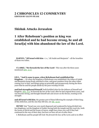 2 CHRO ICLES 12 COMME TRY
EDITED BY GLE PEASE
Shishak Attacks Jerusalem
1 After Rehoboam’s position as king was
established and he had become strong, he and all
Israel[a] with him abandoned the law of the Lord.
BAR ES, "All Israel with him - i. e., “all Judah and Benjamin” - all the Israelites
of those two tribes.
CLARKE, "He forsook the law of the Lord - This was after the three years
mentioned 2Ch_11:17.
GILL, "And it came to pass, when Rehoboam had established the
kingdom,.... Or when the kingdom of Rehoboam was established; the tribes of Judah
and Benjamin being firmly attached to him, and great numbers from the other tribes
coming over to him, and things going on peaceably and prosperously during the three
years that he and his people abode by the pure worship of God:
and had strengthened himself; built fortified cities for the defence of himself and
kingdom, 2Ch_11:5, he forsook the law of the Lord; after he had reigned three years, and
was become strong, and thought himself safe and secure on the throne, trusting to his
strength:
and all Israel with him; the greater part of them following the example of their king;
of this defection, and the sins they fell into, see 1Ki_14:22.
HE RY 1-4, "Israel was very much disgraced and weakened by being divided into
two kingdoms; yet the kingdom of Judah, having both the temple and the royal city, both
the house of David and the house of Aaron, might have done very well if they had
continued in the way of their duty; but here we have all out of order there.
I. Rehoboam and his people left God: He forsook the law of the Lord, and so in effect
 