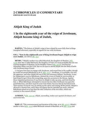 2 CHRO ICLES 13 COMME TARY
EDITED BY GLE PEASE
Abijah King of Judah
1 In the eighteenth year of the reign of Jeroboam,
Abijah became king of Judah,
BAR ES, "The history of Abijah’s reign is here related far more fully than in Kings
(marginal reference), especially as regards his war with Jeroboam.
GILL, "Now in the eighteenth year of King Jeroboam began Abijah to reign
over Judah.; see Gill on 1Ki_15:1.
HE RY, "Abijah's mother was called Maachah, the daughter of Absalom, 2Ch_
11:20; here she is called Michaiah, the daughter of Uriel. It is most probable that she was
a grand-daughter of Absalom, by his daughter Tamar (2Sa_14:27), and that her
immediate father was this Uriel. But we are here to attend Abijah into the field of battle
with Jeroboam king of Israel.
I. God gave him leave to engage with Jeroboam, and owned him in the conflict, though
he would not permit Rehoboam to do it, 2Ch_11:4. 1. Jeroboam, it is probable, was now
the aggressor, and what Abijah did was in his own necessary defence. Jeroboam, it may
be, happening to survive Rehoboam, claimed the crown of Judah be survivorship, at
least hoped to get it from this young king, upon his accession to the throne. Against
these impudent pretensions it was brave in Abijah to take up arms, and God stood by
him. 2. When Rehoboam attempted to recover his ten tribes Jeroboam was upon his
good behaviour, and there must be some trial of him; but now that he had discovered
what manner of man he was, by setting up the calves and casting off the priests, Abijah is
allowed to chastise him, and it does not appear that he intended any more; whereas
Rehoboam aimed at no less than the utter reduction of the ten tribes, which was
contrary to the counsel of God.
JAMISO , "2Ch_13:1-20. Abijah, succeeding, makes war against Jeroboam, and
overcomes him.
K&D 1-2, "The commencement and duration of the reign, as in 1Ki_15:1-2. Abijah's
mother is here (2Ch_13:2) called Michaiah instead of Maachah, as in 2Ch_11:20 and
 