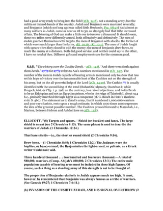 had a good army ready to bring into the field (2Ch_14:8), not a standing army, but the
militia or trained-bands of the country. Judah and Benjamin were mustered severally;
and Benjamin (which not long ago was called little Benjamin, Psa_68:27) had almost as
many soldiers as Judah, came as near as 28 to 30, so strangely had that tribe increased
of late. The blessing of God can make a little one to become a thousand. It should seem,
these two tribes were differently armed, both offensively and defensively. The men of
Judah guarded themselves with targets, the men of Benjamin with shields, the former of
which were much larger than the latter, 1Ki_10:16, 1Ki_10:17. The men of Judah fought
with spears when they closed in with the enemy; the men of Benjamin drew bows, to
reach the enemy at a distance. Both did good service, and neither could say to the other,
I have no need of thee. Different gifts and employments are for the common good.
K&D, "The victory over the Cushite Zerah. - 2Ch_14:8. “And there went forth against
them Zerah.” ‫ם‬ ֶ‫יה‬ ֵ‫ל‬ ֲ‫א‬ for ‫ם‬ ֶ‫יה‬ ֵ‫ל‬ ֲ‫ע‬ refers to Asa's warriors mentioned in 2Ch_14:7. The
number of the men in Judah capable of bearing arms is mentioned only to show that Asa
set his hope of victory over the innumerable host of the Cushites not on the strength of
his army, but on the all-powerful help of the Lord (2Ch_14:10). The Cushite ‫ח‬ ַ‫ר‬ֶ‫ז‬ is usually
identified with the second king of the 22nd (Bubastitic) dynasty, Osorchon I; while
Brugsch, hist. de l'Eg. i. p. 298, on the contrary, has raised objections, and holds Zerah
to be an Ethiopian and not an Egyptian prince, who in the reign of Takeloth I, about 944
b.c., probably marched through Egypt as a conqueror (cf. G. Rösch in Herz.'s Realenc.
xviii. S. 460). The statement as to Zerah's army, that it numbered 1,000,000 warriors
and 300 war-chariots, rests upon a rough estimate, in which 1000 times 1000 expresses
the idea of the greatest possible number. The Cushites pressed forward to Mareshah, i.e.,
Marissa, between Hebron and Ashdod (see on 2Ch_11:8).
ELLICOTT, "(8) Targets and spears.—Shield (or buckler) and lance. The large
shield is meant (see 2 Chronicles 9:15). The same phrase is used to describe the
warriors of Judah. (1 Chronicles 12:24.)
That bare shields—i.e., the short or round shield (2 Chronicles 9:16).
Drew bows.—(1 Chronicles 8:40; 1 Chronicles 12:2.) The Judæans were the
hoplites, or heavy-armed; the Benjaminites the light-armed, or peltasts, as a Greek
writer would have said.
Three hundred thousand . . . two hundred and fourscore thousand.—A total of
580,000, warriors. (Comp. Abijah’s 400,000, 2 Chronicles 13:3.) The entire male
population capable of bearing arms must be included in these high figures. Of
course, such a thing as a standing army of this strength is not to be thought of.
The proportion of Benjamin relatively to Judah appears much too high. It must,
however, be remembered that Benjamin was always famous as a tribe of warriors.
(See Genesis 49:27; 1 Chronicles 7:6-11.)
(b) I VASIO OF THE CUSHITE ZERAH, A D HIS SIG AL OVERTHROW (2
 