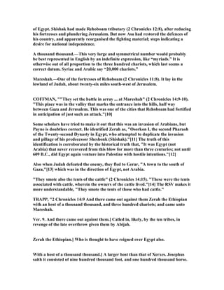 of Egypt. Shishak had made Rehoboam tributary (2 Chronicles 12:8), after reducing
his fortresses and plundering Jerusalem. But now Asa had restored the defences of
his country, and apparently reorganised the fighting material; steps indicating a
desire for national independence.
A thousand thousand.—This very large and symmetrical number would probably
be best represented in English by an indefinite expression, like “myriads.” It is
otherwise out of all proportion to the three hundred chariots, which last seems a
correct datum. Syriac and Arabic say “20,000 chariots.”
Mareshah.—One of the fortresses of Rehoboam (2 Chronicles 11:8). It lay in the
lowland of Judah, about twenty-six miles south-west of Jerusalem.
COFFMA , ""They set the battle in array ... at Mareshah" (2 Chronicles 14:9-10).
"This place was in the valley that marks the entrance into the hills, half way
between Gaza and Jerusalem. This was one of the cities that Rehoboam had fortified
in anticipation of just such an attack."[10]
Some scholars have tried to make it out that this was an invasion of Arabians, but
Payne is doubtless correct. He identified Zerah as, "Osorkon I, the second Pharaoh
of the Twenty-second Dynasty in Egypt, who attempted to duplicate the invasion
and pillage of his predecessor Sheshonk (Shishak)."[11] The truth of this
identification is corroborated by the historical truth that, "It was Egypt (not
Arabia) that never recovered from this blow for more than three centuries; not until
609 B.C., did Egypt again venture into Palestine with hostile intentions."[12]
Also when Judah defeated the enemy, they fled to Gerar, "A town to the south of
Gaza,"[13] which was in the direction of Egypt, not Arabia.
"They smote also the tents of the cattle" (2 Chronicles 14:15). "These were the tents
associated with cattle, wherein the owners of the cattle lived."[14] The RSV makes it
more understandable, "They smote the tents of those who had cattle."
TRAPP, "2 Chronicles 14:9 And there came out against them Zerah the Ethiopian
with an host of a thousand thousand, and three hundred chariots; and came unto
Mareshah.
Ver. 9. And there came out against them.] Called in, likely, by the ten tribes, in
revenge of the late overthrow given them by Abijah.
Zerah the Ethiopian.] Who is thought to have reigned over Egypt also.
With a host of a thousand thousand.] A larger host than that of Xerxes. Josephus
saith it consisted of nine hundred thousand foot, and one hundred thousand horse.
 