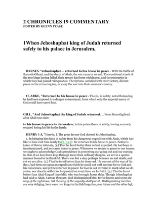2 CHRO ICLES 19 COMME TARY
EDITED BY GLE PEASE
1When Jehoshaphat king of Judah returned
safely to his palace in Jerusalem,
BAR ES, "Jehoshaphat ... returned to his house in peace - With the battle of
Ramoth-Gilead, and the death of Ahab, the war came to an end. The combined attack of
the two kings having failed, their troops had been withdrawn, and the enterprise in
which they had joined relinquished. The Syrians, satisfied with their victory, did not
press on the retreating foe, or carry the war into their enemies’ country.
CLARKE, "Returned to his house in peace - That is, in safety, notwithstanding
he had been exposed to a danger so imminent, from which only the especial mercy of
God could have saved him.
GILL, "And Jehoshaphat the king of Judah returned,.... From Ramothgilead,
after Ahab was slain:
to his house in peace in Jerusalem; to his palace there in safety, having narrowly
escaped losing his life in the battle.
HE RY 1-3, "Here is, I. The great favour God showed to Jehoshaphat,
1. In bringing him back in safety from his dangerous expedition with Ahab, which had
like to have cost him dearly (2Ch_19:1): He returned to his house in peace. Notice is
taken of this to intimate, (1.) That he fared better than he had expected. He had been in
imminent peril, and yet came home in peace. Whenever we return in peace to our houses
we ought to acknowledge God's providence in preserving our going out and our coming
in. But, if we have been kept through more than ordinary dangers, we are in a special
manner bound to be thankful. There was but a step perhaps between us and death, and
yet we are alive. (2.) That he fared better than he deserved. He was out of the way of his
duty, had been out upon an expedition which he could not well account for to God and
his conscience, and yet he returned in peace; for God is not extreme to mark what we do
amiss, nor does he withdraw his protection every time we forfeit it. (3.) That he fared
better than Ahab king of Israel did, who was brought home slain. Though Jehoshaphat
had said to Ahab, I am as thou art, God distinguished him; for he knows and owns the
way of the righteous, but the way of the ungodly shall perish. Distinguishing mercies
are very obliging. here were two kings in the field together, one taken and the other left,
 