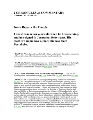 2 CHRO ICLES 24 COMME TARY
EDITED BY GLE PEASE
Joash Repairs the Temple
1 Joash was seven years old when he became king,
and he reigned in Jerusalem forty years. His
mother’s name was Zibiah; she was from
Beersheba.
BAR ES, "This chapter is parallel with 2 Kings 12, but treats the matters common to
both narratives in a different and, apparently, supplemental way.
CLARKE, "Joash was seven years old - As he was hidden six years in the temple,
and was but seven when he came to the throne, he could have been but one year old
when he was secreted by his aunt; see on 2Ch_22:10 (note).
GILL, "Joash was seven years old when he began to reign,.... This, and the
following verse, are the same with 2Ki_11:21. See Gill on 2Ki_12:1. See Gill on 2Ki_12:2.
HE RY 1-14, "This account of Joash's good beginnings we had as it stands here
2Ki_12:1, etc., though the latter part of this chapter, concerning his apostasy, we had
little of there. What is good in men we should take all occasions to speak of and often
repeat it; what is evil we should make mention of but sparingly, and no more than is
needful. We shall here only observe, 1. That it is a happy thing for young people, when
they are setting out in the world, to be under the direction of those that are wise and
good and faithful to them, as Joash was under the influence of Jehoiada, during whose
time he did that which was right. Let those that are young reckon it a blessing to them,
and not a burden and check upon them, to have those with them that will caution them
against that which is evil and advise and quicken them to that which is good; and let
them reckon it not a mark of weakness and subjection, but of wisdom and discretion, to
hearken to such. He that will not be counselled cannot be helped. It is especially prudent
for young people to take advice in their marriages, as Joash did, who left it to his
guardian to choose him his wives, because Jezebel and Athaliah had been such plagues,
2Ch_24:3. This is a turn of life which often proves either the making or marring of
 
