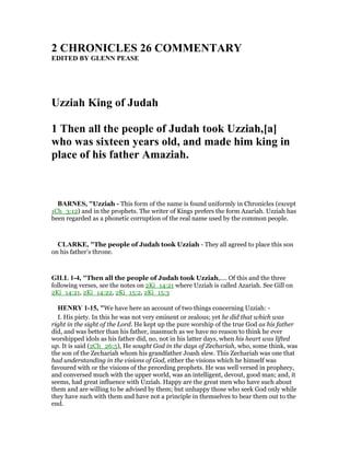 2 CHRO ICLES 26 COMME TARY
EDITED BY GLE PEASE
Uzziah King of Judah
1 Then all the people of Judah took Uzziah,[a]
who was sixteen years old, and made him king in
place of his father Amaziah.
BAR ES, "Uzziah - This form of the name is found uniformly in Chronicles (except
1Ch_3:12) and in the prophets. The writer of Kings prefers the form Azariah. Uzziah has
been regarded as a phonetic corruption of the real name used by the common people.
CLARKE, "The people of Judah took Uzziah - They all agreed to place this son
on his father’s throne.
GILL 1-4, "Then all the people of Judah took Uzziah,.... Of this and the three
following verses, see the notes on 2Ki_14:21 where Uzziah is called Azariah. See Gill on
2Ki_14:21, 2Ki_14:22, 2Ki_15:2, 2Ki_15:3
HE RY 1-15, "We have here an account of two things concerning Uzziah: -
I. His piety. In this he was not very eminent or zealous; yet he did that which was
right in the sight of the Lord. He kept up the pure worship of the true God as his father
did, and was better than his father, inasmuch as we have no reason to think he ever
worshipped idols as his father did, no, not in his latter days, when his heart was lifted
up. It is said (2Ch_26:5), He sought God in the days of Zechariah, who, some think, was
the son of the Zechariah whom his grandfather Joash slew. This Zechariah was one that
had understanding in the visions of God, either the visions which he himself was
favoured with or the visions of the preceding prophets. He was well versed in prophecy,
and conversed much with the upper world, was an intelligent, devout, good man; and, it
seems, had great influence with Uzziah. Happy are the great men who have such about
them and are willing to be advised by them; but unhappy those who seek God only while
they have such with them and have not a principle in themselves to bear them out to the
end.
 