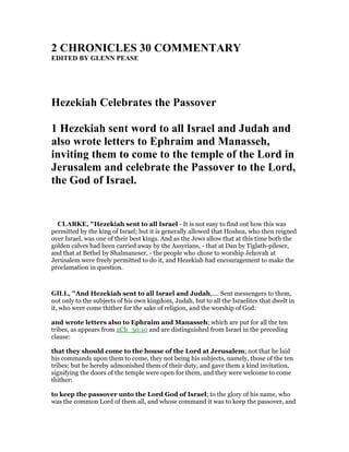 2 CHRO ICLES 30 COMME TARY
EDITED BY GLE PEASE
Hezekiah Celebrates the Passover
1 Hezekiah sent word to all Israel and Judah and
also wrote letters to Ephraim and Manasseh,
inviting them to come to the temple of the Lord in
Jerusalem and celebrate the Passover to the Lord,
the God of Israel.
CLARKE, "Hezekiah sent to all Israel - It is not easy to find out how this was
permitted by the king of Israel; but it is generally allowed that Hoshea, who then reigned
over Israel, was one of their best kings. And as the Jews allow that at this time both the
golden calves had been carried away by the Assyrians, - that at Dan by Tiglath-pileser,
and that at Bethel by Shalmaneser, - the people who chose to worship Jehovah at
Jerusalem were freely permitted to do it, and Hezekiah had encouragement to make the
proclamation in question.
GILL, "And Hezekiah sent to all Israel and Judah,.... Sent messengers to them,
not only to the subjects of his own kingdom, Judah, but to all the Israelites that dwelt in
it, who were come thither for the sake of religion, and the worship of God:
and wrote letters also to Ephraim and Manasseh; which are put for all the ten
tribes, as appears from 2Ch_30:10 and are distinguished from Israel in the preceding
clause:
that they should come to the house of the Lord at Jerusalem; not that he laid
his commands upon them to come, they not being his subjects, namely, those of the ten
tribes; but he hereby admonished them of their duty, and gave them a kind invitation,
signifying the doors of the temple were open for them, and they were welcome to come
thither:
to keep the passover unto the Lord God of Israel; to the glory of his name, who
was the common Lord of them all, and whose command it was to keep the passover, and
 
