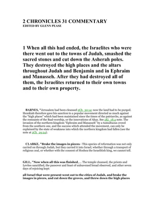 2 CHRO ICLES 31 COMME TARY
EDITED BY GLE PEASE
1 When all this had ended, the Israelites who were
there went out to the towns of Judah, smashed the
sacred stones and cut down the Asherah poles.
They destroyed the high places and the altars
throughout Judah and Benjamin and in Ephraim
and Manasseh. After they had destroyed all of
them, the Israelites returned to their own towns
and to their own property.
BAR ES, "Jerusalem had been cleansed 2Ch_30:14; now the land had to be purged.
Hezekiah therefore gave his sanction to a popular movement directed as much against
the “high places” which had been maintained since the times of the patriarchs, as against
the remnants of the Baal-worship, or the innovations of Ahaz. See 2Ki_18:4 note. The
invasion of the northern kingdom “Ephraim and Manasseh” by a tumultuous crowd
from the southern one, and the success which attended the movement, can only be
explained by the state of weakness into which the northern kingdom had fallen (see the
note at 2Ch_29:24).
CLARKE, "Brake the images in pieces - This species of reformation was not only
carried on through Judah, but they carried it into Israel; whether through a transport of
religious zeal, or whether with the consent of Hoshea the Israelitish king, we cannot tell.
GILL, "Now when all this was finished,.... The temple cleansed, the priests and
Levites sanctified, the passover and feast of unleavened bread observed, and other seven
days of rejoicing kept:
all Israel that were present went out to the cities of Judah, and brake the
images in pieces, and cut down the groves, and threw down the high places
 
