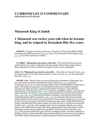 2 CHRO ICLES 33 COMME TARY
EDITED BY GLE PEASE
Manasseh King of Judah
1 Manasseh was twelve years old when he became
king, and he reigned in Jerusalem fifty-five years.
BAR ES, "Compare references and notes. The author of Chronicles differs chiefly
from Kings in additions (see the 2Ki_21:17 note). The central part of this chapter (2Ch_
33:11-19) is almost entirely new matter.
CLARKE, "Manasseh was twelve years old - We do not find that he had any
godly director; his youth was therefore the more easily seduced. But surely he had a
pious education; how then could the principles of it be so soon eradicated?
GILL 1-9, "Manasseh was twelve years old,.... From hence to the end of 2Ch_33:9
the same things are recorded, almost word for word, as in 2Ki_21:1, see the notes there.
See Gill on 2Ki_21:1.
HE RY 1-10, "We have here an account of the great wickedness of Manasseh. It is
the same almost word for word with that which we had 2Ki_21:1-9, and took a
melancholy view of. It is no such pleasing subject that we should delight to dwell upon it
again. This foolish young prince, in contradiction to the good example and good
education his father gave him, abandoned himself to all impiety, transcribed the
abominations of the heathen (2Ch_33:2), ruined the established religion, unravelled his
father's glorious reformation (2Ch_33:3), profaned the house of God with his idolatry
(2Ch_33:4, 2Ch_33:5), dedicated his children to Moloch, and made the devil's lying
oracles his guides and his counsellors, 2Ch_33:6. In contempt of the choice God had
made of Sion to be his rest for ever and Israel to be his covenant-people (2Ch_33:8), and
the fair terms he stood upon with God, he embraced other gods, profaned God's chosen
temple, and debauched his chosen people. He made them to err, and do worse than the
heathen (2Ch_33:9); for, if the unclean spirit returns, he brings with him seven other
spirits more wicked than himself. That which aggravated the sin of Manasseh was that
God spoke to him and his people by the prophets, but they would not hearken, 2Ch_
33:10. We may here admire the grace of God in speaking to them, and their obstinacy in
turning a deaf ear to him, that either their badness did not quite turn away his goodness,
but still he waited to be gracious, or that his goodness did not turn them from their
 