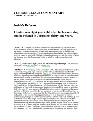 2 CHRO ICLES 34 COMME TARY
EDITED BY GLE PEASE
Josiah’s Reforms
1 Josiah was eight years old when he became king,
and he reigned in Jerusalem thirty-one years.
BAR ES, "Compare the parallel history of 2 Kings 22 notes; 23:1-30 notes; the
writer here being more full on the celebration of the Passover. The only approach to a
discrepancy between the two narratives is with respect to the time of the religions
reformation, which the writer of Chronicles distinctly places before, the author of Kings
after, the repair of the temple. The best explanation seems to be, that the author of Kings
has departed from the chronological order, to which he makes no profession of
adhering.
GILL 1-2, "Josiah was eight years old when he began to reign,.... Of these two
verses; see Gill on 2Ki_22:1; see Gill on 2Ki_22:2.
HE RY 1-7, "Concerning Josiah we are here told, 1. That he came to the crown when
he was very young, only eight years old (yet his infancy did not debar him from his
right), and he reigned thirty-one years (2Ch_34:1), a considerable time. I fear, however,
that in the beginning of his reign things went much as they had done in his father's time,
because, being a child, he must have left the management of them to others; so that it
was not till his twelfth year, which goes far in the number of his years, that the
reformation began, 2Ch_34:3. He could not, as Hezekiah did, fall about it immediately.
2. That he reigned very well (2Ch_34:2), approved himself to God, trod in the steps of
David, and did not decline either to the right hand of to the left: for there are errors on
both hands. 3. That while he was young, about sixteen years old, he began to seek after
God, 2Ch_34:3. We have reason to think he had not so good an education as Manasseh
had (it is well if those about him did not endeavour to corrupt and debauch him); yet he
thus sought God when he was young. It is the duty and interest of young people, and will
particularly be the honour of young gentlemen, as soon as they come to years of
understanding, to begin to seek God; for those that seek him early shall find him. 4. That
in the twelfth year of his reign, when it is probable he took the administration of the
government entirely into his own hands, he began to purge his kingdom from the
remains of idolatry; he destroyed the high places, groves, images, altars, all the utensils
of idolatry, v. 3, 4. He not only cast them out as Manasseh did, but broke them to pieces,
and made dust of them. This destruction of idolatry is here said to be in his twelfth year,
but it was said (2Ki_23:23) to be in his eighteenth year. Something was probably done
 