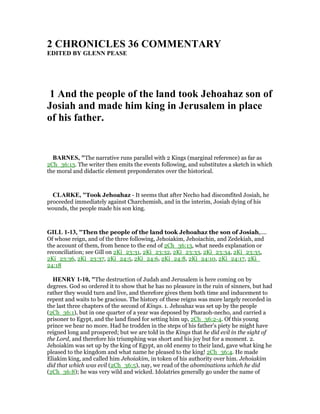 2 CHRO ICLES 36 COMME TARY
EDITED BY GLE PEASE
1 And the people of the land took Jehoahaz son of
Josiah and made him king in Jerusalem in place
of his father.
BAR ES, "The narrative runs parallel with 2 Kings (marginal reference) as far as
2Ch_36:13. The writer then emits the events following, and substitutes a sketch in which
the moral and didactic element preponderates over the historical.
CLARKE, "Took Jehoahaz - It seems that after Necho had discomfited Josiah, he
proceeded immediately against Charchemish, and in the interim, Josiah dying of his
wounds, the people made his son king.
GILL 1-13, "Then the people of the land took Jehoahaz the son of Josiah,....
Of whose reign, and of the three following, Jehoiakim, Jehoiachin, and Zedekiah, and
the account of them, from hence to the end of 2Ch_36:13, what needs explanation or
reconciliation; see Gill on 2Ki_23:31, 2Ki_23:32, 2Ki_23:33, 2Ki_23:34, 2Ki_23:35,
2Ki_23:36, 2Ki_23:37, 2Ki_24:5, 2Ki_24:6, 2Ki_24:8, 2Ki_24:10, 2Ki_24:17, 2Ki_
24:18
HE RY 1-10, "The destruction of Judah and Jerusalem is here coming on by
degrees. God so ordered it to show that he has no pleasure in the ruin of sinners, but had
rather they would turn and live, and therefore gives them both time and inducement to
repent and waits to be gracious. The history of these reigns was more largely recorded in
the last three chapters of the second of Kings. 1. Jehoahaz was set up by the people
(2Ch_36:1), but in one quarter of a year was deposed by Pharaoh-necho, and carried a
prisoner to Egypt, and the land fined for setting him up, 2Ch_36:2-4. Of this young
prince we hear no more. Had he trodden in the steps of his father's piety he might have
reigned long and prospered; but we are told in the Kings that he did evil in the sight of
the Lord, and therefore his triumphing was short and his joy but for a moment. 2.
Jehoiakim was set up by the king of Egypt, an old enemy to their land, gave what king he
pleased to the kingdom and what name he pleased to the king! 2Ch_36:4. He made
Eliakim king, and called him Jehoiakim, in token of his authority over him. Jehoiakim
did that which was evil (2Ch_36:5), nay, we read of the abominations which he did
(2Ch_36:8); he was very wild and wicked. Idolatries generally go under the name of
 
