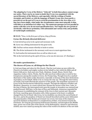 The adopting by Cyrus of the Hebrew "Jehovah" in both these places cannot escape
our notice. There can be no room to doubt that Cyrus was acquainted with the
sacred literature of the Hebrews, and especially with the writings of Isaiah,
Jeremiah, and Ezekiel, as with the language of Daniel. It may have been partly a
graceful act on the part of Cyrus to word his proclamation to the Jews thus, or it
may have been simply, what under the circumstances came most naturally to him,
with little or no intention in it either way. The numerous passages in Ezra parallel in
matter with this verse do not need specification here. ow begins the new period of
Jewish life, with fiercer probation, with unbounded and various trial, and probably
of world-length continuance.
BI 22-23, "Now, in the first year of Cyrus, king of Persta.
Cyrus: the divinely-directed deliverer
I. God stirred up cyrus to do a great and necessary work.
II. Cyrus was a fitting instrument for the great work.
III. God has various means whereby to incite to action.
IV. The divine incitement to the necessary work was at a most opportune time.
V. God teaches his instruments how as well as when to act.
VI. As the lord stirred up the spirit of Cyrus, so he can stir men now. (F. Hastings.)
He made a proclamation.—
The decree of Cyrus; or, all things for the Church
I. God uses kings and rulers for His Church. That the Lord raises up men within the
Church to be leaders and mighty workers in her behalf is a fact which the Bible and all
history fully prove. Such men were Noah, Abraham, Joseph, Moses, David, Paul,
Augustine, Luther, Calvin, Wesley. But He calls men from without also to work for her.
Conspicuous among this number is Cyrus, the Persian king. Though Cyrus be a marked
illustration of the matter under discussion, especially so because of the clear declarations
of prophecy on his behalf, still he is by no means the only one. Through the intervention
of Joseph, God made Pharaoh the preserver of His people. The immediate successors of
Cyrus on the Persian throne followed his example. Through the influence of Esther and
Mordecai, Ahasuerus, in a most critical time, became the saviour of the Jews. Later, in
the time of Darius, the interrupted work upon the temple at Jerusalem was renewed and
pushed forward. Still later, in the days of Ezra and Nehemiah, Artaxerxes expended his
royal treasure in establishing the remnant of the Jews in their ancient and. Alexander
the Great, marching upon Jerusalem with a bitter purpose in his heart, is suddenly
changed from foe to friend. Like Cyrus, he too doubtless was shown the sacred books of
the Jews, and in the prophesy of Daniel saw himself described and his career delineated.
The general policy of the Roman government was severe, but many of the emperors,
moved by kindness of disposition or considerations of State, were lenient towards the
Christians. Ere long the government itself became Christian, and throughout the Middle
Ages, power was on the side of the Church. At the Reformation, whenever and wherever
needed, men were raised up among the rulers of the world to be abettors of the new faith
 