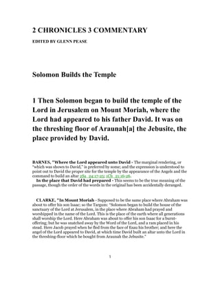 2 CHRONICLES 3 COMMENTARY
EDITED BY GLENN PEASE
Solomon Builds the Temple
1 Then Solomon began to build the temple of the
Lord in Jerusalem on Mount Moriah, where the
Lord had appeared to his father David. It was on
the threshing floor of Araunah[a] the Jebusite, the
place provided by David.
BARNES, "Where the Lord appeared unto David - The marginal rendering, or
“which was shown to David,” is preferred by some; and the expression is understood to
point out to David the proper site for the temple by the appearance of the Angels and the
command to build an altar 2Sa_24:17-25; 1Ch_21:16-26.
In the place that David had prepared - This seems to be the true meaning of the
passage, though the order of the words in the original has been accidentally deranged.
CLARKE, "In Mount Moriah - Supposed to be the same place where Abraham was
about to offer his son Isaac; so the Targum: “Solomon began to build the house of the
sanctuary of the Lord at Jerusalem, in the place where Abraham had prayed and
worshipped in the name of the Lord. This is the place of the earth where all generations
shall worship the Lord. Here Abraham was about to offer his son Isaac for a burnt-
offering; but he was snatched away by the Word of the Lord, and a ram placed in his
stead. Here Jacob prayed when he fled from the face of Esau his brother; and here the
angel of the Lord appeared to David, at which time David built an altar unto the Lord in
the threshing-floor which he bought from Araunah the Jebusite.”
1
 