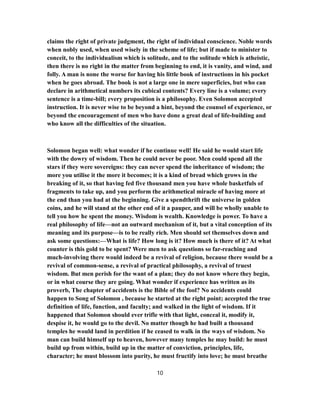 claims the right of private judgment, the right of individual conscience. Noble words
when nobly used, when used wisely in the scheme of life; but if made to minister to
conceit, to the individualism which is solitude, and to the solitude which is atheistic,
then there is no right in the matter from beginning to end, it is vanity, and wind, and
folly. A man is none the worse for having his little book of instructions in his pocket
when he goes abroad. The book is not a large one in mere superficies, but who can
declare in arithmetical numbers its cubical contents? Every line is a volume; every
sentence is a time-bill; every proposition is a philosophy. Even Solomon accepted
instruction. It is never wise to be beyond a hint, beyond the counsel of experience, or
beyond the encouragement of men who have done a great deal of life-building and
who know all the difficulties of the situation.
Solomon began well: what wonder if he continue well! He said he would start life
with the dowry of wisdom. Then he could never be poor. Men could spend all the
stars if they were sovereigns: they can never spend the inheritance of wisdom; the
more you utilise it the more it becomes; it is a kind of bread which grows in the
breaking of it, so that having fed five thousand men you have whole basketfuls of
fragments to take up, and you perform the arithmetical miracle of having more at
the end than you had at the beginning. Give a spendthrift the universe in golden
coins, and he will stand at the other end of it a pauper, and will be wholly unable to
tell you how he spent the money. Wisdom is wealth. Knowledge is power. To have a
real philosophy of life—not an outward mechanism of it, but a vital conception of its
meaning and its purpose—is to be really rich. Men should set themselves down and
ask some questions:—What is life? How long is it? How much is there of it? At what
counter is this gold to be spent? Were men to ask questions so far-reaching and
much-involving there would indeed be a revival of religion, because there would be a
revival of common-sense, a revival of practical philosophy, a revival of truest
wisdom. But men perish for the want of a plan; they do not know where they begin,
or in what course they are going. What wonder if experience has written as its
proverb, The chapter of accidents is the Bible of the fool? No accidents could
happen to Song of Solomon , because he started at the right point; accepted the true
definition of life, function, and faculty; and walked in the light of wisdom. If it
happened that Solomon should ever trifle with that light, conceal it, modify it,
despise it, he would go to the devil. No matter though he had built a thousand
temples he would land in perdition if he ceased to walk in the ways of wisdom. No
man can build himself up to heaven, however many temples he may build: he must
build up from within, build up in the matter of conviction, principles, life,
character; he must blossom into purity, he must fructify into love; he must breathe
10
 