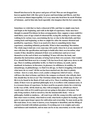 himself into heaven by the power and grace of God. Men are not dragged into
heaven against their will: they grow in grace and knowledge and liberty, and they
are in heaven almost imperceptibly. Let every man take heed how he useth Wisdom
of Solomon , and let him take heed especially who imagines that his feet cannot slip.
Sometimes we wish that we had a rehearsal of life; and that we might come back
and begin at the beginning, and walk in the light of experience. Some men have
thought to amend Providence in these arrangements; thus: suppose a man could live
until thirty years of age a kind of rehearsal life, trying life, tasting its various cups,
walking in its various ways, ascertaining the key or clue to the labyrinth, and then
coming back and beginning, so that we might live after the manner dictated and
justified by experience. There is no need of it; there is something better than
experience, something infinitely preferable. What is that something? Revelation.
The whole map is laid out; every man may tell exactly where he is at any moment If
men will close the specification and begin to build after their own invention, what
wonder if they should be ashamed of their own architecture and never trust
themselves to the roof of their own building? If men will close the book, and
abandon the instructions and play at being God on their own account, what wonder
if we should find them next in a swamp? Life has been lived, right away down to old
age. There is nothing unfamiliar in life; we find it in infancy, in youth, and in
manhood; in business, in literature, in pleasure; in selfishness, in nobility; in
misanthropy, in philanthropy; we find it in old age, we find it struggling with death:
what more do we want? All the sea has been marked out, the chart is plainly
written—here is a rock, there a reef, yonder a dangerous whirl of water,—if men
will leave the chart at home, and throw the compass overboard, who will pity their
fate should they be lost at sea? The Christian claims that the whole map or chart of
life is to be found in the Book of God; and so it is. There is nothing fantastic in the
claim. If there were no spiritual philosophy in it, it overflows with common-sense. It
is a treasure-house of experience. So there need be no pensive desire for a trial-trip
in the ways of life. All the dead say, they will accompany us; all hell says that it
would come with us if it could to prevent our going to that place of torment. Not
only living teachers, frail as ourselves, but the innumerable dead,—wise as
philosophy, foolish as madness,—all want to go with the young traveller, and to tell
him what waters to drink, what food to avoid, what herbs to pluck for healing, what
gates to open upon larger spaces for cultivation and ownership. No man needs go the
life-road alone. Every stone is known, every footprint is identified, and the lifting of
a hand is foretold with infinite precision. Everything now is in weights and scales
and balances and standards, and no man can be at any uncertainty as to the value of
11
 