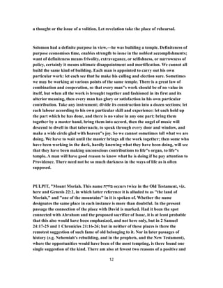 a thought or the issue of a volition. Let revelation take the place of rehearsal.
Solomon had a definite purpose in view,—he was building a temple. Definiteness of
purpose economises time, enables strength to issue in the noblest accomplishments;
want of definiteness means frivolity, extravagance, or selfishness, or narrowness of
policy, certainly it means ultimate disappointment and mortification. We cannot all
build the same kind of building. Each man is appointed to carry out his own
particular work: let each see that he make his calling and election sure. Sometimes
we may be working at various points of the same temple. There is a great law of
combination and cooperation, so that every man"s work should be of no value in
itself, but when all the work is brought together and fashioned in its first and its
ulterior meaning, then every man has glory or satisfaction in his own particular
contribution. Take any instrument; divide its construction into a dozen sections; let
each labour according to his own particular skill and experience: let each hold up
the part which he has done, and there is no value in any one part: bring them
together by a master hand, bring them into accord, then the angel of music will
descend to dwell in that tabernacle, to speak through every door and window, and
make a wide circle glad with heaven"s joy. So we cannot sometimes tell what we are
doing. We have to wait until the master brings all the work together; then some who
have been working in the dark, hardly knowing what they have been doing, will see
that they have been making unconscious contributions to life"s organ, to life"s
temple. A man will have good reason to know what he is doing if he pay attention to
Providence. There need not be so much darkness in the ways of life as is often
supposed.
PULPIT, "Mount Moriah. This name ‫ָה‬‫י‬‫מוֹר‬ occurs twice in the Old Testament, viz.
here and Genesis 22:2, in which latter reference it is alluded to as "the land of
Moriah," and "one of the mountains" in it is spoken of. Whether the name
designates the same place in each instance is more than doubtful. In the present
passage the connection of the place with David is marked. Had it been the spot
connected with Abraham and the proposed sacrifice of Isaac, it is at least probable
that this also would have been emphasized, and not here only, but in 2 Samuel
25-24:17 and 1 Chronicles 26-21:16 ; but in neither of these places is there the
remotest suggestion of such fame of old belonging to it. Nor in later passages of
history (e.g. Nehemiah's rebuilding, and in the prophets, and the New Testament),
where the opportunities would have been of the most tempting, is there found one
single suggestion of the kind. There am also at fewest two reasons of a positive and
12
 