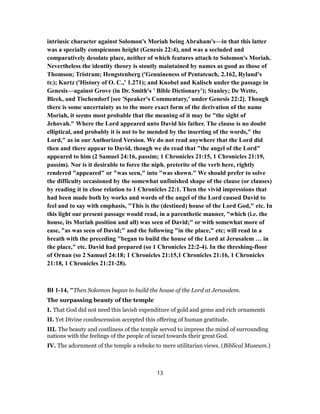 intriusic character against Solomon's Moriah being Abraham's—in that this latter
was a specially conspicuous height (Genesis 22:4), and was a secluded and
comparatively desolate place, neither of which features attach to Solomon's Moriah.
Nevertheless the identity theory is stoutly maintained by names as good as those of
Thomson; Tristram; Hengstenberg ('Genuineness of Pentateuch, 2.162, Ryland's
tr.); Kurtz ('History of O. C.,' 1.271); and Knobel and Kalisch under the passage in
Genesis—against Grove (in Dr. Smith's ' Bible Dictionary'); Stanley; De Wette,
Bleek, and Tischendorf [see 'Speaker's Commentary,' under Genesis 22:2]. Though
there is some uncertainty as to the more exact form of the derivation of the name
Moriah, it seems most probable that the meaning of it may be "the sight of
Jehovah." Where the Lord appeared unto David his father. The clause is no doubt
elliptical, and probably it is not to be mended by the inserting of the words," the
Lord," as in our Authorized Version. We do not read anywhere that the Lord did
then and there appear to David, though we do read that "the angel of the Lord"
appeared to him (2 Samuel 24:16, passim; 1 Chronicles 21:15, 1 Chronicles 21:19,
passim). Nor is it desirable to force the niph. preterite of the verb here, rightly
rendered "appeared" or "was seen," into "was shown." We should prefer to solve
the difficulty occasioned by the somewhat unfinished shape of the clause (or clauses)
by reading it in close relation to 1 Chronicles 22:1. Then the vivid impressions that
had been made both by works and words of the angel of the Lord caused David to
feel and to say with emphasis, "This is the (destined) house of the Lord God," etc. In
this light our present passage would read, in a parenthetic manner, "which (i.e. the
house, its Moriah position and all) was seen of David;" or with somewhat more of
ease, "as was seen of David;" and the following "in the place," etc; will read in a
breath with the preceding "began to build the house of the Lord at Jerusalem … in
the place," etc. David had prepared (so 1 Chronicles 22:2-4). In the threshing-floor
of Ornan (so 2 Samuel 24:18; 1 Chronicles 21:15,1 Chronicles 21:16, 1 Chronicles
21:18, 1 Chronicles 21:21-28).
BI 1-14, "Then Solomon began to build the house of the Lord at Jerusalem.
The surpassing beauty of the temple
I. That God did not need this lavish expenditure of gold and gems and rich ornaments
II. Yet Divine condescension accepted this offering of human gratitude.
III. The beauty and costliness of the temple served to impress the mind of surrounding
nations with the feelings of the people of israel towards their great God.
IV. The adornment of the temple a rebuke to mere utilitarian views. (Biblical Museum.)
13
 