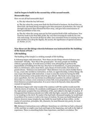 And he began to build in the second day of the second month.
Memorable days
Have we not all had memorable days?
1. The day when the boy left home.
2. The day when the young man finds his first friend in business, the head that can
direct him, the hand strong enough to give him assurance of protection, the voice all
strength and music that charmed his fears away, and gave him consciousness of
latent possibilities of his own.
3. The day when the young man got his first practical hold of life and business, how
much he made in his first little profit, the very first sovereign he made by his own
wits and energy. Do not let all days be alike; save yourselves from so running one day
into another as to drop the dignity, the accent, the significance of special occasions.
(J. Parker, D. D.)
Now these are the things wherein Solomon was instructed for the building
of the house of God.—
Life-building
The building of the temple is a striking example of life-building.
I. Solomon began with instruction. “Now these are the things wherein Solomon was
instructed”: literally, “Now this is the ground-plan.” So many people are building
without a ground-plan. It would seem as if they were attempting to perform the
impossibility of building from the top; they have no foundations, no great principles;
there is a brick here, and a stone there, and a beam of wood yonder, but there is no
grand scheme. “Solomon was instructed.” Then Solomon was not a born builder that is
to say, a man who needed no instruction, no hint, no apprenticeship, in these things. He
was a man who began with instruction. A man is none the worse for having his little
book of instructions in his pocket when he goes abroad. The book is not a large one in
mere superficies, but who can declare in arithmetical numbers its cubical contents?
Every line is a volume; every sentence is a time-bill; every proposition is a philosophy.
Even Solomon accepted instruction. It is never wise to be beyond a hint, beyond the
counsel of experience.
II. Solomon began well: what wonder if he continue well? He said he would start life
with the dowry of wisdom. No accidents could happen to Solomon, because he started at
the right point; accepted the true definition of life, and walked in the light of wisdom. If
it happened that Solomon should ever trifle with that light, conceal it, modify it, despise
it, he would go to the devil. No matter if he had built s thousand temples, he would land
in perdition if he ceases to walk in the ways of wisdom. No man can build himself up to
heaven, however many temples he may build; he must build up from within—in the
matter of conviction, principles, life, character, he must blossom into purity, he must
fructify into love.
III. Solomon’s instructions were sufficient. Sometimes we wish that we had a rehearsal
of life, and that we might come back and begin at the beginning, and walk in the light of
experience. There is something better than experience, and that is revelation. The
14
 