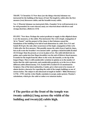TRAPP, "2 Chronicles 3:3 Now these [are the things wherein] Solomon was
instructed for the building of the house of God. The length by cubits after the first
measure [was] threescore cubits, and the breadth twenty cubits.
Ver. 3. Wherein Solomon was instructed.] Heb., Founded. To be well instructed, is to
be well grounded; for want whereof, many are wherried about with divers and
strange doctrines. [Hebrews 13:9]
PULPIT, "Now these. Perhaps the easiest predicate to supply to this elliptical clause
is are the measures, or the cubits. Was instructed. The verb is hoph. conjugation of
‫ד‬ַ‫ָס‬‫י‬ to "found;" and the purport of the clause is that Solomon caused the
foundations of the building to be laid of such dimensions by cubit. Ezra 3:11 and
Isaiah 28:16 give the only other occurrences of the hoph. conjugation of this verb.
Cubits after the first measure. This possibly means the cubit of pre-Captivity times,
but at all events the Israelites' own ancient cubit—perhaps a hand-breadth (Ezekiel
43:13) longer than the present, or seven in place of six. The cubit (divided into six
palms, and a palm into four finger-breadths) was the unit of Hebrew lineal measure.
It stands for the length from the elbow to the wrist, the knuckle, or the tip of the
longest finger. There is still considerable variation in opinion as to the number of
inches that the cubit represents, and considerable perplexity as to the two or three
different cubits (Deuteronomy 3:11; Ezekiel 40:5; Ezekiel 43:13) mentioned in
Scripture. One of the latest authorities, Conder, gives what seem to be reasons of
almost decisive character for regarding the cubit of the temple buildings as one of
sixteen inches. The subject is also discussed at length in Smith's ' Bible Dictionary,'
3.1736—1739. And the writer finally concludes to accept, under protest, Thenius's
calculations, which give the cubit as rather over nineteen inches.
4 The portico at the front of the temple was
twenty cubits[c] long across the width of the
building and twenty[d] cubits high.
19
 