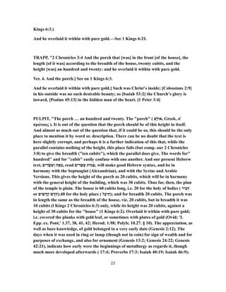 Kings 6:3.)
And he overlaid it within with pure gold.—See 1 Kings 6:21.
TRAPP, "2 Chronicles 3:4 And the porch that [was] in the front [of the house], the
length [of it was] according to the breadth of the house, twenty cubits, and the
height [was] an hundred and twenty: and he overlaid it within with pure gold.
Ver. 4. And the porch.] See on 1 Kings 6:3.
And he overlaid it within with pure gold.] Such was Christ’s inside; [Colossians 2:9]
in his outside was no such desirable beauty; so [Isaiah 53:2] the Church’s glory is
inward, [Psalms 45:13] in the hidden man of the heart. [1 Peter 3:4]
PULPIT, "The porch … an hundred and twenty. The "porch" ( ‫ָם‬‫ל‬‫,אוּ‬ Greek, ὁ
πρόναος ). It is out of the question that the porch should be of this height in itself.
And almost as much out of the question that, if it could be so, this should be the only
place to mention it by word or. description. There can be no doubt that the text is
here slightly corrupt, and perhaps it is a further indication of this that, while the
parallel contains nothing of the height, this place fails (but comp. our 2 Chronicles
3:8) to give the breadth ("ten cubits"), which the parallel does give. The words for"
hundred" and for "cubit" easily confuse with one another. And our present Hebrew
text, ‫ים‬ ִ‫ר‬ ְ‫שׂ‬ ִ‫ﬠ‬ ְ‫ו‬ ‫ה‬ ָ‫א‬ ֵ‫,מ‬ read ‫ים‬ ִ‫ר‬ ֵ‫שׂ‬ ְ‫ﬠ‬ ‫מוֹת‬ ְ‫,ﬠ‬ will make good Hebrew syntax, and be in
harmony with the Septuagint (Alexandrian), and with the Syriac and Arabic
Versions. This gives the height of the porch as 20 cubits, which will be in harmony
with the general height of the building, which was 30 cubits. Thus far, then, the plan
of the temple is plain. The house is 60 cubits long, i.e. 20 for the holy of holies ( ‫יר‬ ִ‫ב‬ ְ‫דּ‬
or ‫ים‬ ִ‫שׁ‬ ָ‫ד‬ָ‫ק‬ ‫שׁ‬ ֶ‫ד‬ֹ‫04;)ק‬ for the holy place ( ‫ל‬ָ‫כ‬‫י‬ֵ‫;)ה‬ and for breadth 20 cubits. The porch was
in length the same as the breadth of the house, viz. 20 cubits, but in breadth it was
10 cubits (l Kings 2 Chronicles 6:3) only, while its height was 20 cubits, against a
height of 30 cubits for the "house" (1 Kings 6:2). Overlaid it within with pure gold;
i.e. covered the planks with gold leaf, or sometimes with plates of gold (Ovid; 'L
Epp. ex. Pont,' 1.37, 38, 41, 42; Herod; 1.98; Polyb; 10.27. § 10). The appreciation, as
well as bare knowledge, of gold belonged to a very early date (Genesis 2:12). The
days when it was used in ring or lump (though not in coin) for sign of wealth and for
purposes of exchange, and also for ornament (Genesis 13:2; Genesis 24:22; Genesis
42:21), indicate how early were the beginnings of metallurgy as regards it, though
much more developed afterwards ( 17:4; Proverbs 17:3; Isaiah 40:19; Isaiah 46:9);
22
 