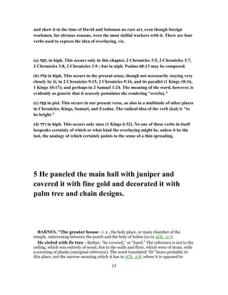and show it in the time of David and Solomon no rare art, even though foreign
workmen, for obvious reasons, were the most skilful workers with it. There are four
verbs used to express the idea of overlaying, viz.
(a) ‫ה‬ָ‫פ‬ָ‫,ח‬ in hiph. This occurs only in this chapter, 2 Chronicles 3:5, 2 Chronicles 3:7,
2 Chronicles 3:8, 2 Chronicles 3:9 ; but in niph. Psalms 68:13 may be compared.
(b) ‫ָה‬‫ל‬ָ‫ﬠ‬ in hiph. This occurs in the present sense, though not necessarily staying very
closely by it; in 2 Chronicles 9:15, 2 Chronicles 9:16, and its parallel (1 Kings 10:16,
1 Kings 10:17); and perhaps in 2 Samuel 1:24. The meaning of the word, however, is
evidently so generic that it scarcely postulates the rendering "overlay."
(c) ‫ה‬ָ‫פ‬ָ‫צ‬ in piel. This occurs in our present verse, as also in a multitude of other places
in Chronicles, Kings, Samuel, and Exodus. The radical idea of the verb (kal) is "to
be bright."
(d) ַ‫ד‬ ָ‫ר‬ in hiph. This occurs only once (1 Kings 6:32). No one of these verbs in itself
bespeaks certainly of which or what kind the overlaying might be, unless it be the
last, the analogy of which certainly points to the sense of a thin spreading.
5 He paneled the main hall with juniper and
covered it with fine gold and decorated it with
palm tree and chain designs.
BARNES, "The greater house - i. e., the holy place, or main chamber of the
temple, intervening between the porch and the holy of holies (so in 2Ch_3:7).
He cieled with fir tree - Rather, “he covered,” or “lined.” The reference is not to the
ceiling, which was entirely of wood, but to the walls and floor, which were of stone, with
a covering of planks (marginal reference). The word translated “fir” bears probably in
this place, not the narrow meaning which it has in 2Ch_2:8, where it is opposed to
23
 