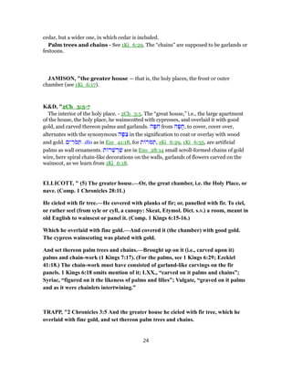 cedar, but a wider one, in which cedar is included.
Palm trees and chains - See 1Ki_6:29. The “chains” are supposed to be garlands or
festoons.
JAMISON, "the greater house — that is, the holy places, the front or outer
chamber (see 1Ki_6:17).
K&D, "2Ch_3:5-7
The interior of the holy place. - 2Ch_3:5. The “great house,” i.e., the large apartment
of the house, the holy place, he wainscotted with cypresses, and overlaid it with good
gold, and carved thereon palms and garlands. ‫ה‬ָ‫פּ‬ ִ‫ח‬ from ‫ה‬ָ‫פ‬ ָ‫,ח‬ to cover, cover over,
alternates with the synonymous ‫ה‬ָ‫פּ‬ ִ‫צ‬ in the signification to coat or overlay with wood
and gold. ‫ים‬ ִ‫ֹר‬‫מּ‬ ִ‫תּ‬ .dlo as in Eze_41:18, for ‫ת‬ ‫ֹר‬‫מּ‬ ִ‫,תּ‬ 1Ki_6:29, 1Ki_6:35, are artificial
palms as wall ornaments. ‫ת‬ ‫ר‬ ְ‫שׁ‬ ְ‫ר‬ַ‫שׁ‬ are in Exo_28:14 small scroll-formed chains of gold
wire, here spiral chain-like decorations on the walls, garlands of flowers carved on the
wainscot, as we learn from 1Ki_6:18.
ELLICOTT, " (5) The greater house.—Or, the great chamber, i.e. the Holy Place, or
nave. (Comp. 1 Chronicles 28:11.)
He cieled with fir tree.—He covered with planks of fir; or, panelled with fir. To ciel,
or rather seel (from syle or cyll, a canopy: Skeat, Etymol. Dict. s.v.) a room, meant in
old English to wainscot or panel it. (Comp. 1 Kings 6:15-16.)
Which he overlaid with fine gold.—And covered it (the chamber) with good gold.
The cypress wainscoting was plated with gold.
And set thereon palm trees and chains.—Brought up on it (i.e., carved upon it)
palms and chain-work (1 Kings 7:17). (For the palms, see 1 Kings 6:29; Ezekiel
41:18.) The chain-work must have consisted of garland-like carvings on the fir
panels. 1 Kings 6:18 omits mention of it; LXX., “carved on it palms and chains”;
Syriac, “figured on it the likeness of palms and lilies”; Vulgate, “graved on it palms
and as it were chainlets intertwining.”
TRAPP, "2 Chronicles 3:5 And the greater house he cieled with fir tree, which he
overlaid with fine gold, and set thereon palm trees and chains.
24
 