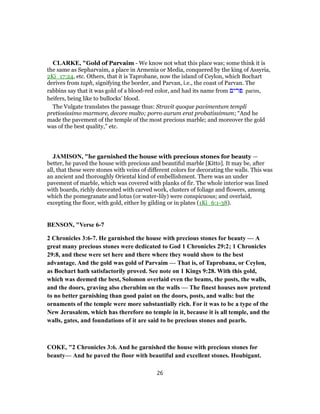 CLARKE, "Gold of Parvaim - We know not what this place was; some think it is
the same as Sepharvaim, a place in Armenia or Media, conquered by the king of Assyria,
2Ki_17:24, etc. Others, that it is Taprobane, now the island of Ceylon, which Bochart
derives from taph, signifying the border, and Parvan, i.e., the coast of Parvan. The
rabbins say that it was gold of a blood-red color, and had its name from ‫פרים‬ parim,
heifers, being like to bullocks’ blood.
The Vulgate translates the passage thus: Stravit quoque pavimentum templi
pretiosissimo marmore, decore multo; porro aurum erat probatissimum; “And he
made the pavement of the temple of the most precious marble; and moreover the gold
was of the best quality,” etc.
JAMISON, "he garnished the house with precious stones for beauty —
better, he paved the house with precious and beautiful marble [Kitto]. It may be, after
all, that these were stones with veins of different colors for decorating the walls. This was
an ancient and thoroughly Oriental kind of embellishment. There was an under
pavement of marble, which was covered with planks of fir. The whole interior was lined
with boards, richly decorated with carved work, clusters of foliage and flowers, among
which the pomegranate and lotus (or water-lily) were conspicuous; and overlaid,
excepting the floor, with gold, either by gilding or in plates (1Ki_6:1-38).
BENSON, "Verse 6-7
2 Chronicles 3:6-7. He garnished the house with precious stones for beauty — A
great many precious stones were dedicated to God 1 Chronicles 29:2; 1 Chronicles
29:8, and these were set here and there where they would show to the best
advantage. And the gold was gold of Parvaim — That is, of Taprobana, or Ceylon,
as Bochart hath satisfactorily proved. See note on 1 Kings 9:28. With this gold,
which was deemed the best, Solomon overlaid even the beams, the posts, the walls,
and the doors, graving also cherubim on the walls — The finest houses now pretend
to no better garnishing than good paint on the doors, posts, and walls: but the
ornaments of the temple were more substantially rich. For it was to be a type of the
New Jerusalem, which has therefore no temple in it, because it is all temple, and the
walls, gates, and foundations of it are said to be precious stones and pearls.
COKE, "2 Chronicles 3:6. And he garnished the house with precious stones for
beauty— And he paved the floor with beautiful and excellent stones. Houbigant.
26
 