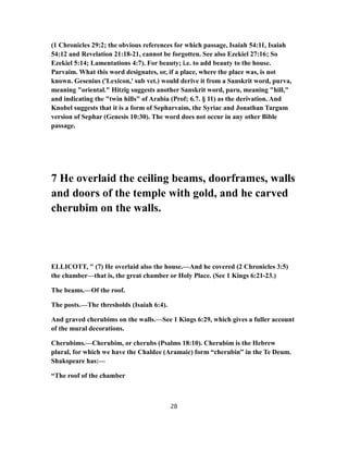 (1 Chronicles 29:2; the obvious references for which passage, Isaiah 54:11, Isaiah
54:12 and Revelation 21:18-21, cannot be forgotten. See also Ezekiel 27:16; So
Ezekiel 5:14; Lamentations 4:7). For beauty; i.e. to add beauty to the house.
Parvaim. What this word designates, or, if a place, where the place was, is not
known. Gesenius ('Lexicon,' sub vet.) would derive it from a Sanskrit word, purva,
meaning "oriental." Hitzig suggests another Sanskrit word, paru, meaning "hill,"
and indicating the "twin hills" of Arabia (Prof; 6.7. § 11) as the derivation. And
Knobel suggests that it is a form of Sepharvaim, the Syriac and Jonathan Targum
version of Sephar (Genesis 10:30). The word does not occur in any other Bible
passage.
7 He overlaid the ceiling beams, doorframes, walls
and doors of the temple with gold, and he carved
cherubim on the walls.
ELLICOTT, " (7) He overlaid also the house.—And he covered (2 Chronicles 3:5)
the chamber—that is, the great chamber or Holy Place. (See 1 Kings 6:21-23.)
The beams.—Of the roof.
The posts.—The thresholds (Isaiah 6:4).
And graved cherubims on the walls.—See 1 Kings 6:29, which gives a fuller account
of the mural decorations.
Cherubims.—Cherubim, or cherubs (Psalms 18:10). Cherubim is the Hebrew
plural, for which we have the Chaldee (Aramaic) form “cherubin” in the Te Deum.
Shakspeare has:—
“The roof of the chamber
28
 