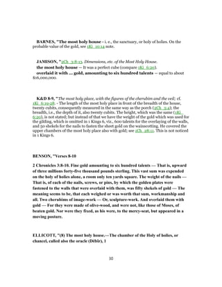 BARNES, "The most holy house - i. e., the sanctuary, or holy of holies. On the
probable value of the gold, see 1Ki_10:14 note.
JAMISON, "2Ch_3:8-13. Dimensions, etc. of the Most Holy House.
the most holy house — It was a perfect cube (compare 1Ki_6:20).
overlaid it with ... gold, amounting to six hundred talents — equal to about
$16,000,000.
K&D 8-9, "The most holy place, with the figures of the cherubim and the veil; cf.
1Ki_6:19-28. - The length of the most holy place in front of the breadth of the house,
twenty cubits, consequently measured in the same way as the porch (2Ch_3:4); the
breadth, i.e., the depth of it, also twenty cubits. The height, which was the same (1Ki_
6:20), is not stated; but instead of that we have the weight of the gold which was used for
the gilding, which is omitted in 1 Kings 6, viz., 600 talents for the overlaying of the walls,
and 50 shekels for the nails to fasten the sheet gold on the wainscotting. He covered the
upper chambers of the most holy place also with gold; see 1Ch_28:11. This is not noticed
in 1 Kings 6.
BENSON, "Verses 8-10
2 Chronicles 3:8-10. Fine gold amounting to six hundred talents — That is, upward
of three millions forty-five thousand pounds sterling. This vast sum was expended
on the holy of holies alone, a room only ten yards square. The weight of the nails —
That is, of each of the nails, screws, or pins, by which the golden plates were
fastened to the walls that were overlaid with them, was fifty shekels of gold — The
meaning seems to be, that each weighed or was worth that sum, workmanship and
all. Two cherubims of image-work — Or, sculpture-work. And overlaid them with
gold — For they were made of olive-wood, and were not, like those of Moses, of
beaten gold. Nor were they fixed, as his were, to the mercy-seat, but appeared in a
moving posture.
ELLICOTT, "(8) The most holy house.—The chamber of the Holy of holies, or
chancel, called also the oracle (Dĕbîr), 1
30
 
