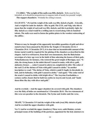 CLARKE, "The weight of the nails was fifty shekels - Bolts must be here
intended, as it should be preposterous to suppose nails of nearly two pounds’ weight.
The supper chambers - Probably the ceiling is meant.
ELLICOTT, " (9) And the weight of the nails was fifty shekels of gold.—Literally,
And a weight for nails for shekels—fifty in gold. The LXX. and Vulg. take this to
mean that the weight of each nail was fifty shekels; and this is probably right, for
fifty shekels as a total would be a trifling sum to record along with six hundred
talents. The nails were used to fasten the golden plates to the wooden wainscoting of
the edifice.
Whatever may be thought of the apparently incredible quantities of gold and silver
stated to have been amassed by David for the Temple (1 Chronicles 22:14; 1
Chronicles 29:4; 1 Chronicles 29:7), it is clear that no inconsiderable amount of the
former metal would be required for the plating of the chambers as described in this
chapter. And it is well known, from their own monuments, that the Babylonian
sovereigns of a later age were in the habit of thus adorning the houses of their gods.
Nebuchadnezzar, for instance, who restored the great temple of Borsippa, says: “E-
zida, the strong house, in the midst thereof I caused to make, with silver, gold,
alabaster, bronze . . . cedar I caused to adorn (or, completed) its sibir. The cedar of
the roof (?) of the shrines of Nebo with gold I caused to clothe.” In another
inscription we read: “The shrine of Nebo, which is amid E-Sagili, its threshold, its
bolt, and its babnaku, with gold I caused to clothe.” And again: “The cedar roof of
the oracle I caused to clothe with bright silver.” The Assyrian Esarhaddon, a
century earlier, boasts that he built ten castles in Assyria and Accad, and “made
them shine like day with silver and gold.”
And he overlaid.—And the upper chambers he covered with gold. The chambers
over the Holy of holies are mentioned in 1 Chronicles 28:11. The two statements of
this verse are peculiar to the chronicle. The Syriac and Arabic omit the verse.
TRAPP, "2 Chronicles 3:9 And the weight of the nails [was] fifty shekels of gold.
And he overlaid the upper chambers with gold.
Ver. 9. And he overlaid the upper chambers.] These were, saith Diodate, certain
principal rooms of the building of the porticoes, appointed for the holy ministers to
33
 
