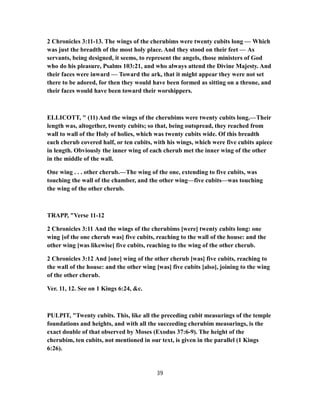 2 Chronicles 3:11-13. The wings of the cherubims were twenty cubits long — Which
was just the breadth of the most holy place. And they stood on their feet — As
servants, being designed, it seems, to represent the angels, those ministers of God
who do his pleasure, Psalms 103:21, and who always attend the Divine Majesty. And
their faces were inward — Toward the ark, that it might appear they were not set
there to be adored, for then they would have been formed as sitting on a throne, and
their faces would have been toward their worshippers.
ELLICOTT, " (11) And the wings of the cherubims were twenty cubits long.—Their
length was, altogether, twenty cubits; so that, being outspread, they reached from
wall to wall of the Holy of holies, which was twenty cubits wide. Of this breadth
each cherub covered half, or ten cubits, with his wings, which were five cubits apiece
in length. Obviously the inner wing of each cherub met the inner wing of the other
in the middle of the wall.
One wing . . . other cherub.—The wing of the one, extending to five cubits, was
touching the wall of the chamber, and the other wing—five cubits—was touching
the wing of the other cherub.
TRAPP, "Verse 11-12
2 Chronicles 3:11 And the wings of the cherubims [were] twenty cubits long: one
wing [of the one cherub was] five cubits, reaching to the wall of the house: and the
other wing [was likewise] five cubits, reaching to the wing of the other cherub.
2 Chronicles 3:12 And [one] wing of the other cherub [was] five cubits, reaching to
the wall of the house: and the other wing [was] five cubits [also], joining to the wing
of the other cherub.
Ver. 11, 12. See on 1 Kings 6:24, &c.
PULPIT, "Twenty cubits. This, like all the preceding cubit measurings of the temple
foundations and heights, and with all the succeeding cherubim measurings, is the
exact double of that observed by Moses (Exodus 37:6-9). The height of the
cherubim, ten cubits, not mentioned in our text, is given in the parallel (1 Kings
6:26).
39
 
