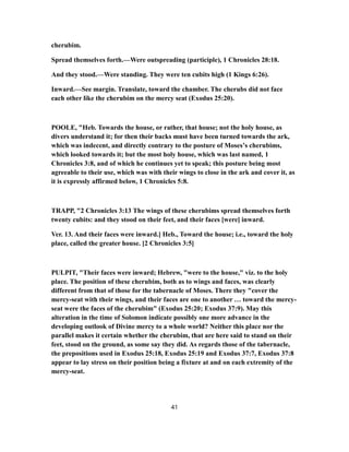 cherubim.
Spread themselves forth.—Were outspreading (participle), 1 Chronicles 28:18.
And they stood.—Were standing. They were ten cubits high (1 Kings 6:26).
Inward.—See margin. Translate, toward the chamber. The cherubs did not face
each other like the cherubim on the mercy seat (Exodus 25:20).
POOLE, "Heb. Towards the house, or rather, that house; not the holy house, as
divers understand it; for then their backs must have been turned towards the ark,
which was indecent, and directly contrary to the posture of Moses’s cherubims,
which looked towards it; but the most holy house, which was last named, 1
Chronicles 3:8, and of which he continues yet to speak; this posture being most
agreeable to their use, which was with their wings to close in the ark and cover it, as
it is expressly affirmed below, 1 Chronicles 5:8.
TRAPP, "2 Chronicles 3:13 The wings of these cherubims spread themselves forth
twenty cubits: and they stood on their feet, and their faces [were] inward.
Ver. 13. And their faces were inward.] Heb., Toward the house; i.e., toward the holy
place, called the greater house. [2 Chronicles 3:5]
PULPIT, "Their faces were inward; Hebrew, "were to the house," viz. to the holy
place. The position of these cherubim, both as to wings and faces, was clearly
different from that of those for the tabernacle of Moses. There they "cover the
mercy-seat with their wings, and their faces are one to another … toward the mercy-
seat were the faces of the cherubim" (Exodus 25:20; Exodus 37:9). May this
alteration in the time of Solomon indicate possibly one more advance in the
developing outlook of Divine mercy to a whole world? Neither this place nor the
parallel makes it certain whether the cherubim, that are here said to stand on their
feet, stood on the ground, as some say they did. As regards those of the tabernacle,
the prepositions used in Exodus 25:18, Exodus 25:19 and Exodus 37:7, Exodus 37:8
appear to lay stress on their position being a fixture at and on each extremity of the
mercy-seat.
41
 