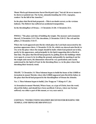 Monte Moria qui demonstratus fuerat David patri ejus;” but nir’ah never means to
be shown or pointed out. The Syriac, misunderstanding the LXX. ( ἀμωρία),
renders “in the hill of the Amorites.”
In the place that David had prepared.—This is no doubt correct, as the versions
indicate. The Hebrew has suffered an accidental transposition.
In the threshingfloor of Ornan.—1 Chronicles 21:28; 1 Chronicles 22:1.
POOLE, "The place and time of building the temple. The measure and ornaments
thereof, 2 Chronicles 3:1-9. The cherubims, 2 Chronicles 3:10-13. The veil and the
pillars, 2 Chronicles 3:14-17.
Where the Lord appeared unto David; which place the Lord had consecrated by his
gracious appearance there, 1 Chronicles 21:26. Or, which was showed unto David, to
wit, to be the place where the temple should be built; which God pointed out to him,
partly by his appearance, and principally by his Spirit suggesting this to David at
that time. The place that David had prepared, by pulling down the buildings which
were upon it, or near it, by levelling the ground, and possibly by marking it out for
the temple and courts, the dimensions whereof he very particularly and exactly
understood by the Spirit of God. In the threshing-floor, i.e. in the place where that
threshing-floor formerly stood.
TRAPP, "2 Chronicles 3:1 Then Solomon began to build the house of the LORD at
Jerusalem in mount Moriah, where [the LORD] appeared unto David his father, in
the place that David had prepared in the threshingfloor of Ornan the Jebusite.
Ver. 1. Then Solomon began to build.] {See Trapp on "1 Kings 6:1"} &c
At Jerusalem in mount Moriah.] Where Isaac, as a type of Christ, bore the wood,
obeyed his father, and should have been sacrificed. Calvary, where our Saviour
suffered, was either a part of this mount, or very near unto it.
COFFMAN, "INSTRUCTIONS SOLOMON RECEIVED FOR BUILDING THE
TEMPLE; AND THINGS HE DID SINFULLY
5
 