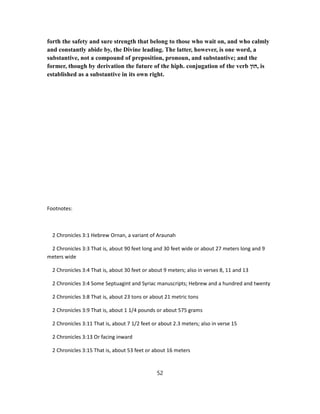 forth the safety and sure strength that belong to those who wait on, and who calmly
and constantly abide by, the Divine leading. The latter, however, is one word, a
substantive, not a compound of preposition, pronoun, and substantive; and the
former, though by derivation the future of the hiph. conjugation of the verb ‫,הוּן‬ is
established as a substantive in its own right.
Footnotes:
2 Chronicles 3:1 Hebrew Ornan, a variant of Araunah
2 Chronicles 3:3 That is, about 90 feet long and 30 feet wide or about 27 meters long and 9
meters wide
2 Chronicles 3:4 That is, about 30 feet or about 9 meters; also in verses 8, 11 and 13
2 Chronicles 3:4 Some Septuagint and Syriac manuscripts; Hebrew and a hundred and twenty
2 Chronicles 3:8 That is, about 23 tons or about 21 metric tons
2 Chronicles 3:9 That is, about 1 1/4 pounds or about 575 grams
2 Chronicles 3:11 That is, about 7 1/2 feet or about 2.3 meters; also in verse 15
2 Chronicles 3:13 Or facing inward
2 Chronicles 3:15 That is, about 53 feet or about 16 meters
52
 