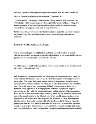 or it may represent a four-year co-regency of Solomon with his father David."[1]
(See the chapter heading for a discussion of 2 Chronicles 3:3.)
"And the porch ... the height a hundred and twenty (cubits)" (2 Chronicles 3:4).
"This height which so much exceeds the height of the main building (1 Kings 6:2)
should probably be corrected by the reading of the Arabic version and by the
Alexandrian Septuagint, which read twenty cubits."[2]
In this connection, we wonder why the RSV failed to make this obviously indicated
correction. They have not failed to make many other changes with even less
authority.
PARKER 1-3, "The Building of the Temple
"Then Solomon began to build the house of the Lord at Jerusalem in mount
Moriah, where the Lord appeared unto David his father, in the place that David had
prepared in the threshingfloor of Ornan the Jebusite.
"And he began to build in the second day of the second month, in the fourth year of
his reign" ( 2 Chronicles 3:1-2).
WE do not want commonplace diaries. If diaries were commonplace they could be
done without; it is because they are special that they acquire their uniqueness and
their value. Who could do without memorable days, hours never to be forgotten,
occasions that focalise a lifetime, red-letter days? They help us to live the rest of the
time. The week may be barren, exacting, difficult of management, but a sweet
Sabbath, a day right royal in its engagements and in its enjoyments, helps us
through the six days with the sublety, the grace, and the comfort of an inspiration.
Have we not all had memorable days?—the day when the boy left home, the second
day of the second month, in the fifteenth year of his age. He can never know what
emptiness he left behind him. The people he left professed to smile, and laughed a
glad laugh, but they had a sore time of it after the boy had left. The day when the
young man finds his first friend in business, the head that can direct him, the hand
strong enough to give him assurance of protection, the voice all strength and music
that charmed his fears away, and gave him consciousness of latent possibilities of his
8
 