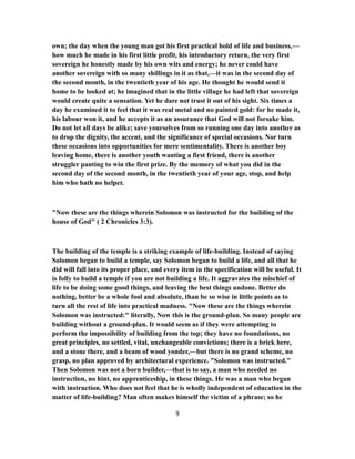 own; the day when the young man got his first practical hold of life and business,—
how much he made in his first little profit, his introductory return, the very first
sovereign he honestly made by his own wits and energy; he never could have
another sovereign with so many shillings in it as that,—it was in the second day of
the second month, in the twentieth year of his age. He thought he would send it
home to be looked at; he imagined that in the little village he had left that sovereign
would create quite a sensation. Yet he dare not trust it out of his sight. Six times a
day he examined it to feel that it was real metal and no painted gold: for he made it,
his labour won it, and he accepts it as an assurance that God will not forsake him.
Do not let all days be alike; save yourselves from so running one day into another as
to drop the dignity, the accent, and the significance of special occasions. Nor turn
these occasions into opportunities for mere sentimentality. There is another boy
leaving home, there is another youth wanting a first friend, there is another
struggler panting to win the first prize. By the memory of what you did in the
second day of the second month, in the twentieth year of your age, stop, and help
him who hath no helper.
"Now these are the things wherein Solomon was instructed for the building of the
house of God" ( 2 Chronicles 3:3).
The building of the temple is a striking example of life-building. Instead of saying
Solomon began to build a temple, say Solomon began to build a life, and all that he
did will fall into its proper place, and every item in the specification will be useful. It
is folly to build a temple if you are not building a life. It aggravates the mischief of
life to be doing some good things, and leaving the best things undone. Better do
nothing, better be a whole fool and absolute, than be so wise in little points as to
turn all the rest of life into practical madness. "Now these are the things wherein
Solomon was instructed:" literally, Now this is the ground-plan. So many people are
building without a ground-plan. It would seem as if they were attempting to
perform the impossibility of building from the top; they have no foundations, no
great principles, no settled, vital, unchangeable convictions; there is a brick here,
and a stone there, and a beam of wood yonder,—but there is no grand scheme, no
grasp, no plan approved by architectural experience. "Solomon was instructed."
Then Solomon was not a born builder,—that is to say, a man who needed no
instruction, no hint, no apprenticeship, in these things. He was a man who began
with instruction. Who does not feel that he is wholly independent of education in the
matter of life-building? Man often makes himself the victim of a phrase; so he
9
 
