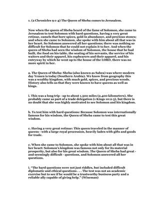 1. (2 Chronicles 9:1-4) The Queen of Sheba comes to Jerusalem.
Now when the queen of Sheba heard of the fame of Solomon, she came to
Jerusalem to test Solomon with hard questions, having a very great
retinue, camels that bore spices, gold in abundance, and precious stones;
and when she came to Solomon, she spoke with him about all that was in
her heart. So Solomon answered all her questions; there was nothing so
difficult for Solomon that he could not explain it to her. And when the
queen of Sheba had seen the wisdom of Solomon, the house that he had
built, the food on his table, the seating of his servants, the service of his
waiters and their apparel, his cupbearers and their apparel, and his
entryway by which he went up to the house of the LORD, there was no
more spirit in her.
a. The Queen of Sheba: Sheba (also known as Sabea) was where modern
day Yemen is today (Southern Arabia). We know from geography this
was a wealthy kingdom, with much gold, spices, and precious woods.
History also tells us that they were known to have queens as well as
kings.
i. This was a long trip - up to about 1,500 miles (2,400 kilometers). She
probably came as part of a trade delegation (1 Kings 10:2-5), but there is
no doubt that she was highly motivated to see Solomon and his kingdom.
b. To test him with hard questions: Because Solomon was internationally
famous for his wisdom, the Queen of Sheba came to test this great
wisdom.
c. Having a very great retinue: This queen traveled in the manner of
queens - with a large royal procession, heavily laden with gifts and goods
for trade.
c. When she came to Solomon, she spoke with him about all that was in
her heart: Solomon’s kingdom was famous not only for its material
prosperity, but also for his great wisdom. The Queen of Sheba had great -
and seemingly difficult - questions, and Solomon answered all her
questions.
i. “The hard questions were not just riddles, but included difficult
diplomatic and ethical questions . . . The test was not an academic
exercise but to see if he would be a trustworthy business party and a
reliable ally capable of giving help.” (Wiseman)
 