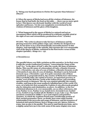 ii. “Bring your hard questions to Christ; He is greater than Solomon.”
(Meyer)
d. When the queen of Sheba had seen all the wisdom of Solomon, the
house that he had built, the food on his table . . . there was no more spirit
in her: This Queen was obviously familiar with the world of royal
splendor and luxury. Yet she was completely overwhelmed by the
wisdom of Solomon and the glory of his kingdom.
i. “What happened to the queen of Sheba is a natural and not an
uncommon effect which will be produced in a delicate sensible mind at
the sight of rare and extraordinary productions of art.” (Clarke)
PULPIT, "The writer is about to take his leave of Solomon and the
glowing memories of his golden reign; and, whether he designed it or
not, he has done so in a most dramatically successful manner in this
chapter, and especially in the episode, that narrates the ever-memorable
visit of the Queen of Sheba, contained in the first twelve verses of this
chapter (parallel, 1 Kings 10:1 - 13).
2 Chronicles 9:1
The parallel shows very little variation on this narrative. In its first verse
it adds the words (Authorized Version), "concerning the Name of the
Lord" (i.e. "to the glory of God"), after the words, the fame of Solomon.
Sheba. This was the name of a descendant of Cush, a Hamite (Genesis
10:7; 1 Chronicles 1:9); also of a son of Joktan, a Shemite (Genesis 10:28;
1 Chronicles h 22); also of a son of Jokshan, Abraham's son by Keturah
(Genesis 25:3; 1 Chronicles 1:32). It is quite uncertain who of these
constituted, or preponderated in, the country of Sheba here referred to.
This is probably Saba, the capital of Yemen, an important province of
Arabia, west of the Red Sea, north of the Indian Ocean, and extending
upward nearly to Idumaea. The city was reputed splendid, the country
wealthy, and long as the most southerly inhabited part of the world. If it
were, as is believed, first occupied by Cushites it was afterwards peopled
also by Joktanites and Jokahanites, as above. In addition- to the two
celebrated allusions to it, ever memorable, see as other references, Job
6:19; Psalms 72:10, Psalms 72:15; Isaiah 60:6; Jeremiah 6:20; Ezekiel
27:22, Ezekiel 27:23; Ezekiel 38:18; Matthew 12:42; Luke 11:31. The hard
questions consisted in riddles ( 14:2) and enigmas and primitive
casuistry, in which the Arabians found some considerable portion of
their mental gymnastics These, no doubt, bore some mild cousinly
relationship to the proverbs and songs of Solomon, and his treasures of
botanical and natural history facts (1 Kings 4:29-32). Spices; Hebrew,
‫ים‬ ִ‫מ‬ ָ‫ְׂש‬‫ּב‬, here as also in the parallel. This word is used twenty-one times, and in
a slightly varied form (as in the ninth verse of this same chapter) nine more
 