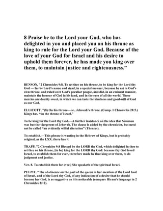 8 Praise be to the Lord your God, who has
delighted in you and placed you on his throne as
king to rule for the Lord your God. Because of the
love of your God for Israel and his desire to
uphold them forever, he has made you king over
them, to maintain justice and righteousness.”
BE SO , "2 Chronicles 9:8. To set thee on his throne, to be king for the Lord thy
God — In the Lord’s name and stead, in a special manner, because he sat in God’s
own throne, and ruled over God’s peculiar people, and did, in an eminent manner,
maintain the honour of God in his land, and in the eyes of all the world. Those
mercies are doubly sweet, in which we can taste the kindness and good-will of God
as our God.
ELLICOTT, "(8) On his throne—i.e., Jehovah’s throne. (Comp. 1 Chronicles 28:5.)
Kings has, “on the throne of Israel.”
To be king for the Lord thy God.—A further insistance on the idea that Solomon
was but the vicegerent of Jehovah. The clause is added by the chronicler, but need
not be called “an evidently wilful alteration” (Thenius).
To establish.—This phrase is wanting in the Hebrew of Kings, but is probably
original, as the LXX. there has it.
TRAPP, "2 Chronicles 9:8 Blessed be the LORD thy God, which delighted in thee to
set thee on his throne, [to be] king for the LORD thy God: because thy God loved
Israel, to establish them for ever, therefore made he thee king over them, to do
judgment and justice.
Ver. 8. To establish them for ever.] She speaketh of the spiritual Israel.
PULPIT, "The abstinence on the part of the queen in her mention of the Lord God
of Israel, and of the Lord thy God, of any indication of a desire that he should
become her God, is as suggestive as it is noticeable (compare Hiram's language in 2
Chronicles 2:12).
 