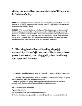silver, because silver was considered of little value
in Solomon’s day.
ELLICOTT, "(20) one were of silver; it was not anything accounted of.—The not
appears to be rightly supplied by our version; comp. 1 Kings 10:21, with which the
verse otherwise entirely agrees.
PULPIT, "The house of the forest of Lebanon, The circumstance of the vessels of
this house being mentioned in such close connection with the drinking-vessels of
Solomon, is another indication of the close connection of the buildings themselves (1
Kings 7:1, 1 Kings 7:2-5, 1 Kings 7:6, etc.); also that these" vessels of the house of
the forest of Lebanon" were like Solomon s drinking-vessels, infers the use of the
apartments of the house for social or, at any rate, state occasions.
21 The king had a fleet of trading ships[g]
manned by Hiram’s[h] servants. Once every three
years it returned, carrying gold, silver and ivory,
and apes and baboons.
CLARKE, "The king’s ships went to Tarshish - “Went to Africa.” - Targum.
JAMISO , "the king’s ships went to Tarshish — rather, “the king’s ships of
Tarshish went” with the servants of Huram.
ships of Tarshish — that is, in burden and construction like the large
vessels built for or used at Tarshish [Calmet, Fragments].
BI, "And apes, and peacocks.
Apes and peacocks
(to children):—We learn from this passage—
I. That a rich man can get, as far as worldly goods are concerned, almost
 
