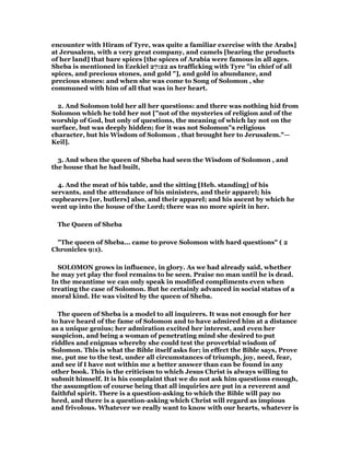 encounter with Hiram of Tyre, was quite a familiar exercise with the Arabs]
at Jerusalem, with a very great company, and camels [bearing the products
of her land] that bare spices [the spices of Arabia were famous in all ages.
Sheba is mentioned in Ezekiel 27:22 as trafficking with Tyre "in chief of all
spices, and precious stones, and gold "], and gold in abundance, and
precious stones: and when she was come to Song of Solomon , she
communed with him of all that was in her heart.
2. And Solomon told her all her questions: and there was nothing hid from
Solomon which he told her not ["not of the mysteries of religion and of the
worship of God, but only of questions, the meaning of which lay not on the
surface, but was deeply hidden; for it was not Solomon"s religious
character, but his Wisdom of Solomon , that brought her to Jerusalem."—
Keil].
3. And when the queen of Sheba had seen the Wisdom of Solomon , and
the house that he had built,
4. And the meat of his table, and the sitting [Heb. standing] of his
servants, and the attendance of his ministers, and their apparel; his
cupbearers [or, butlers] also, and their apparel; and his ascent by which he
went up into the house of the Lord; there was no more spirit in her.
The Queen of Sheba
"The queen of Sheba... came to prove Solomon with hard questions" ( 2
Chronicles 9:1).
SOLOMON grows in influence, in glory. As we had already said, whether
he may yet play the fool remains to be seen. Praise no man until he is dead.
In the meantime we can only speak in modified compliments even when
treating the case of Solomon. But he certainly advanced in social status of a
moral kind. He was visited by the queen of Sheba.
The queen of Sheba is a model to all inquirers. It was not enough for her
to have heard of the fame of Solomon and to have admired him at a distance
as a unique genius; her admiration excited her interest, and even her
suspicion, and being a woman of penetrating mind she desired to put
riddles and enigmas whereby she could test the proverbial wisdom of
Solomon. This is what the Bible itself asks for; in effect the Bible says, Prove
me, put me to the test, under all circumstances of triumph, joy, need, fear,
and see if I have not within me a better answer than can be found in any
other book. This is the criticism to which Jesus Christ is always willing to
submit himself. It is his complaint that we do not ask him questions enough,
the assumption of course being that all inquiries are put in a reverent and
faithful spirit. There is a question-asking to which the Bible will pay no
heed, and there is a question-asking which Christ will regard as impious
and frivolous. Whatever we really want to know with our hearts, whatever is
 