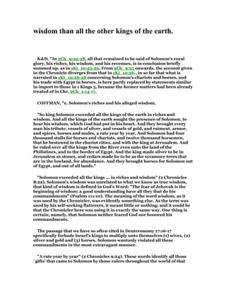 wisdom than all the other kings of the earth.
K&D, "In 2Ch_9:22-28, all that remained to be said of Solomon's royal
glory, his riches, his wisdom, and his revenues, is in conclusion briefly
summed up, as in 1Ki_10:23-29. From 2Ch_9:25 onwards, the account given
in the Chronicle diverges from that in 1Ki_10:26., in so far that what is
narrated in 1Ki_10:26-28 concerning Solomon's chariots and horses, and
his trade with Egypt in horses, is here partly replaced by statements similar
in import to those in 1 Kings 5, because the former matters had been already
treated of in Chr. 2Ch_1:14-17.
COFFMAN, "e. Solomon's riches and his alleged wisdom,
"So king Solomon exceeded all the kings of the earth in riches and
wisdom. And all the kings of the earth sought the presence of Solomon, to
hear his wisdom, which God had put in his heart. And they brought every
man his tribute, vessels of silver, and vessels of gold, and raiment, armor,
and spices, horses and mules, a rate year by year. And Solomon had four
thousand stalls for horses and chariots, and twelve thousand horsemen,
that he bestowed in the chariot cities, and with the king at Jerusalem. And
he ruled over all the kings from the River even unto the land of the
Philistines, and to the border of Egypt. And the king made silver to be in
Jerusalem as stones, and cedars made he to be as the sycamore-trees that
are in the lowland, for abundance. And they brought horses for Solomon out
of Egypt, and out of all lands."
"Solomon exceeded all the kings ... in riches and wisdom" (2 Chronicles
8:22). Solomon's wisdom was unrelated to what we know as true wisdom,
that kind of wisdom is defined in God's Word: "The fear of Jehovah is the
beginning of wisdom; a good understanding have all they that do his
commandments" (Psalms 111:10). The meaning of the word wisdom, as it
was used by the Chronicler, was evidently something else. As the term was
used by his self-seeking flatterers, it meant little or nothing; and it could be
that the Chronicler here was using it in exactly the same way. One thing is
certain; namely, that Solomon neither feared God nor honored his
commandments.
The passage that we have so often cited in Deuteronomy 17:16-17
specifically forbade Israel's kings to multiply unto themselves (1) wives, (2)
silver and gold and (3) horses. Solomon wantonly violated all these
commandments in the most extravagant manner.
"A rate year by year" (2 Chronicles 9:24). These words identify all those
`gifts' that came to Solomon by those rulers throughout the world of that
 