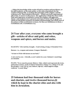 — Either his knowledge of the works of God in creation and providence, or
his skill in physic, or his state-policy, or his rules of prudence for the
conduct of human life, or perhaps the principles of his religion, and the
evidences of it. That God put in his heart — Which was God’s supernatural
gift to him, in answer to his prayer. The application which they then made,
with such eagerness, to Solomon, to hear his wisdom, will aggravate,
shame, and condemn men’s general contempt of Christ and his gospel, in
which are hid all the treasures of wisdom and knowledge; but which none of
the princes of this world desire to know, for they are foolishness to them, 1
Corinthians 2:8; 1 Corinthians 2:14.
24 Year after year, everyone who came brought a
gift—articles of silver and gold, and robes,
weapons and spices, and horses and mules.
ELLICOTT, "(24) And they brought.—Used to bring. (Comp. 2 Chronicles 9:14.)
Harness—i.e., weapons and armour. Compare Macbeth’s
“At least we’ll die with harness on our back.”
A rate year by year.—Literally, a year’s matter in a year. Solomon’s vassal kings
are intended.
PULPIT, "Every man his present; Hebrew, ‫ָתי‬‫ח‬ְ‫נ‬ִ‫מ‬ ; which word represents the treats,
paid partly in money, partly in kind (2 Samuel 8:2; 2 Kings 17:3, 2 Kings 17:4; and
the parallel). A rate year by year; Hebrew, ‫ָח‬‫נ‬ ָ‫ַר־שׁ‬‫ב‬ְ‫דּ‬ ; which might be simply
rendered, "a yearly thing."
25 Solomon had four thousand stalls for horses
and chariots, and twelve thousand horses,[i]
which he kept in the chariot cities and also with
him in Jerusalem.
 