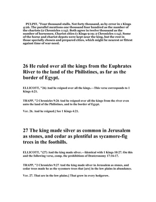 PULPIT, "Four thousand stalls. Not forty thousand, as by error in 1 Kings
4:26. The parallel mentions one thousand four hundred as the number of
the chariots (2 Chronicles 1:14). Both agree in twelve thousand as the
number of horsemen. Chariot cities (1 Kings 9:19; 2 Chronicles 1:14). Some
of the horse and chariot depots were kept near the king, but the rest in
those specially chosen and prepared cities, which might be nearest or fittest
against time of war-need.
26 He ruled over all the kings from the Euphrates
River to the land of the Philistines, as far as the
border of Egypt.
ELLICOTT, "26) And he reigned over all the kings.—This verse corresponds to 1
Kings 4:21.
TRAPP, "2 Chronicles 9:26 And he reigned over all the kings from the river even
unto the land of the Philistines, and to the border of Egypt.
Ver. 26. And he reigned.] See 1 Kings 4:21.
27 The king made silver as common in Jerusalem
as stones, and cedar as plentiful as sycamore-fig
trees in the foothills.
ELLICOTT, "(27) And the king made silver.—Identical with 1 Kings 10:27. On this
and the following verse, comp. the prohibitions of Deuteronomy 17:16-17.
TRAPP, "2 Chronicles 9:27 And the king made silver in Jerusalem as stones, and
cedar trees made he as the sycomore trees that [are] in the low plains in abundance.
Ver. 27. That are in the low plains.] That grow in every hedgerow.
 