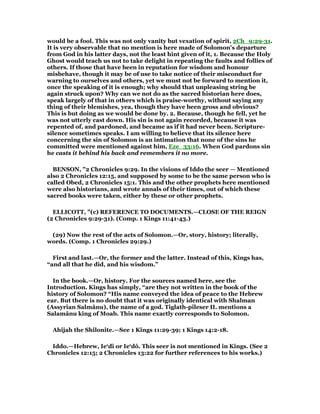 would be a fool. This was not only vanity but vexation of spirit, 2Ch_9:29-31.
It is very observable that no mention is here made of Solomon's departure
from God in his latter days, not the least hint given of it, 1. Because the Holy
Ghost would teach us not to take delight in repeating the faults and follies of
others. If those that have been in reputation for wisdom and honour
misbehave, though it may be of use to take notice of their misconduct for
warning to ourselves and others, yet we must not be forward to mention it,
once the speaking of it is enough; why should that unpleasing string be
again struck upon? Why can we not do as the sacred historian here does,
speak largely of that in others which is praise-worthy, without saying any
thing of their blemishes, yea, though they have been gross and obvious?
This is but doing as we would be done by. 2. Because, though he fell, yet he
was not utterly cast down. His sin is not again recorded, because it was
repented of, and pardoned, and became as if it had never been. Scripture-
silence sometimes speaks. I am willing to believe that its silence here
concerning the sin of Solomon is an intimation that none of the sins he
committed were mentioned against him, Eze_33:16. When God pardons sin
he casts it behind his back and remembers it no more.
BENSON, "2 Chronicles 9:29. In the visions of Iddo the seer — Mentioned
also 2 Chronicles 12:15, and supposed by some to be the same person who is
called Obed, 2 Chronicles 15:1. This and the other prophets here mentioned
were also historians, and wrote annals of their times, out of which these
sacred books were taken, either by these or other prophets.
ELLICOTT, "(c) REFERENCE TO DOCUMENTS.—CLOSE OF THE REIGN
(2 Chronicles 9:29-31). (Comp. 1 Kings 11:41-43.)
(29) Now the rest of the acts of Solomon.—Or, story, history; literally,
words. (Comp. 1 Chronicles 29:29.)
First and last.—Or, the former and the latter. Instead of this, Kings has,
“and all that he did, and his wisdom.”
In the book.—Or, history. For the sources named here, see the
Introduction. Kings has simply, “are they not written in the book of the
history of Solomon? “His name conveyed the idea of peace to the Hebrew
ear. But there is no doubt that it was originally identical with Shalman
(Assyrian Salmânu), the name of a god. Tiglath-pileser II. mentions a
Salamânu king of Moab. This name exactly corresponds to Solomon.
Ahijah the Shilonite.—See 1 Kings 11:29-39; 1 Kings 14:2-18.
Iddo.—Hebrew, Ie‘dî or Ie‘dô. This seer is not mentioned in Kings. (See 2
Chronicles 12:15; 2 Chronicles 13:22 for further references to his works.)
 