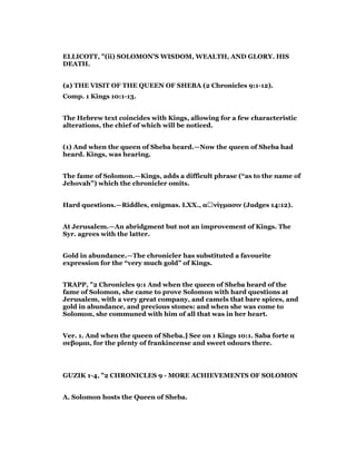 ELLICOTT, "(ii) SOLOMON’S WISDOM, WEALTH, AND GLORY. HIS
DEATH.
(a) THE VISIT OF THE QUEEN OF SHEBA (2 Chronicles 9:1-12).
Comp. 1 Kings 10:1-13.
The Hebrew text coincides with Kings, allowing for a few characteristic
alterations, the chief of which will be noticed.
(1) And when the queen of Sheba heard.—Now the queen of Sheba had
heard. Kings, was hearing.
The fame of Solomon.—Kings, adds a difficult phrase (“as to the name of
Jehovah”) which the chronicler omits.
Hard questions.—Riddles, enigmas. LXX., αἰνίγµασιν (Judges 14:12).
At Jerusalem.—An abridgment but not an improvement of Kings. The
Syr. agrees with the latter.
Gold in abundance.—The chronicler has substituted a favourite
expression for the “very much gold” of Kings.
TRAPP, "2 Chronicles 9:1 And when the queen of Sheba heard of the
fame of Solomon, she came to prove Solomon with hard questions at
Jerusalem, with a very great company, and camels that bare spices, and
gold in abundance, and precious stones: and when she was come to
Solomon, she communed with him of all that was in her heart.
Ver. 1. And when the queen of Sheba.] See on 1 Kings 10:1. Saba forte α
σεβοµαι, for the plenty of frankincense and sweet odours there.
GUZIK 1-4, "2 CHRONICLES 9 - MORE ACHIEVEMENTS OF SOLOMON
A. Solomon hosts the Queen of Sheba.
 