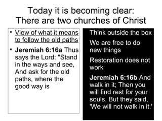 Today it is becoming clear:
There are two churches of Christ

View of what it means
to follow the old paths

Jeremiah 6:16a Thus
says the Lord: "Stand
in the ways and see,
And ask for the old
paths, where the
good way is

Think outside the box

We are free to do
new things

Restoration does not
work

Jeremiah 6:16b And
walk in it; Then you
will find rest for your
souls. But they said,
'We will not walk in it.'
 